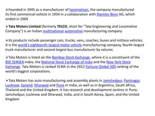 Founded in 1945 as a manufacturer of locomotives, the company manufactured
its first commercial vehicle in 1954 in a collaboration with Daimler-Benz AG, which
ended in 1969
Tata Motors Limited (formerly TELCO, short for "Tata Engineering and Locomotive
Company") is an Indian multinational automotive manufacturing company

Its products include passenger cars, trucks, vans, coaches, buses and military vehicles.
It is the world's eighteenth-largest motor vehicle manufacturing company, fourth-largest
truck manufacturer and second-largest bus manufacturer by volume.
Tata Motors is listed on the Bombay Stock Exchange, where it is a constituent of the
BSE SENSEX index, the National Stock Exchange of India and the New York Stock
Exchange. Tata Motors is ranked 314th in the 2012 Fortune Global 500 ranking of the
world's biggest corporations.
Tata Motors has auto manufacturing and assembly plants in Jamshedpur, Pantnagar,
Lucknow, Sanand, Dharwad and Pune in India, as well as in Argentina, South Africa,
Thailand and the United Kingdom. It has research and development centres in Pune,
Jamshedpur, Lucknow and Dharwad, India, and in South Korea, Spain, and the United
Kingdom

 