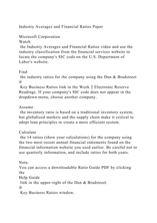 Industry Averages and Financial Ratios Paper
Microsoft Corporation
Watch
the Industry Averages and Financial Ratios video and use the
industry classification from the financial services website to
locate the company's SIC code on the U.S. Department of
Labor's website.
Find
the industry ratios for the company using the Dun & Bradstreet
®
Key Business Ratios link in the Week 2 Electronic Reserve
Readings. If your company's SIC code does not appear in the
dropdown menu, choose another company.
Assume
the inventory ratio is based on a traditional inventory system,
but globalized markets and the supply chain make it critical to
adopt lean principles to create a more efficient system.
Calculate
the 14 ratios (show your calculations) for the company using
the two most recent annual financial statements found on the
financial information website you used earlier. Be careful not to
use quarterly information, and include ratios for both years.
Note.
You can access a downloadable Ratio Guide PDF by clicking
the
Help Guide
link in the upper-right of the Dun & Bradstreet
®
Key Business Ratios window.
 