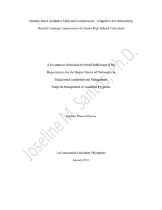 Industry-based Academic Skills and Competencies: Perspective for Determining
Desired Learning Competencies for Senior High School Curriculum
A Dissertation Submitted In Partial Fulfillment of the
Requirements for the Degree Doctor of Philosophy in
Educational Leadership and Management
Major in Management of Academic Programs
Joseline Manuel-Santos
La Consolacion University Philippines
January 2013
 