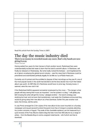 Read this article from the Sunday Times in 2007:


The day the music industry died
There is no money in recorded music any more, that’s why bands are now
giving it away
Robert Sandall
Having waited four years for their heroes to finish another record, Radiohead fans were
understandably excited last week to learn that the band’s seventh album, In Rainbows, will
finally be released on Wednesday. But what really rocked the fanbase – and heightened the
air of gloom enveloping the global record industry – was the news that In Rainbows could be
preordered and downloaded perfectly legally for as little as 1p at Radio-head.com.

Currently out of contract and thus entitled to dispose of their recordings as they see fit, one of
the most popular bands in the world had decided to let the fans decide how much their latest
album was worth. An MP3 file of In Rainbows would have no price tag. Honesty boxes, it
seemed, were the new rock’n’roll.

If the Radiohead faithful appeared somewhat nonplussed by this move – “The danger is that
people will stop seeing their music as important,” one fan posted in a blog; “I will gladly pay
$20 knowing the artist will get the money,” pledged another – the band’s strategy was
anything but mad, and not even that revolutionary. Last week the Charlatans announced they
would be giving away their new album as a free download. Earlier this year another rock
band, the Crimea, did the same.

In July Prince arranged for 2.5m copies of his new album to be cover-mounted on a Sunday
newspaper and issued several hundred thousand more free of charge to anybody attending
his London concerts in August. The scale of this charitable epidemic can be measured by a
quick browse of the Free Albums Galore blog that lists more than 800 albums by a range of
artists – from the Beastie Boys to some unsigned metal bands – all of which are free to
download.


      3
 