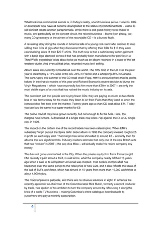 What looks like commercial suicide is, in today’s reality, sound business sense. Records, CDs
or downloads now have all become downgraded to the status of promotional tools – useful to
sell concert tickets and fan paraphernalia. While there is still good money to be made in
music, and particularly on the concert circuit, the record business – blame it on piracy, too
many CD giveaways or the advent of the recordable CD – is a busted flush.

A revealing story doing the rounds in America tells of a young rock band who decided to stop
selling their CDs at gigs after they discovered that by offering their CDs for $10 they were
cannibalising sales of their $20 T-shirts. The truth now is that a rudimentary cotton garment
with a band logo stamped across it that has probably been manufactured for pennies in a
Third World sweatshop costs about twice as much as an album recorded in a state-of-the-art
western studio. And even at that price, recorded music isn’t selling.

Album sales are currently in freefall all over the world. The 10% drop in the UK over the past
year is dwarfed by a 15% slide in the US, 25% in France and a whopping 35% in Canada.
The bankruptcy this summer of the CD retail chain Fopp, HMV’s announcement that its profits
halved in the first six months of this year and Richard Branson’s recent decision to dump the
Virgin Megastores – which have reportedly lost him more than £50m in 2007 – are only the
most visible signs of a crisis that has rocked the music industry on its axis.

The point isn’t just that people are buying fewer CDs; they are paying as much as two-thirds
less in real terms today for the music they listen to on their iPods than they used to when the
compact disc first took over the market. Twenty years ago a chart CD cost about £14. Today
you can buy the same in a super-market for £9.

The online market may have grown recently, but not enough to fix the hole. Here, too,
margins have shrunk. A download of a single track now costs 79p against the £4 a CD single
cost in 1999.

The impact on the bottom line of the record labels has been catastrophic. When EMI’s
subsidiary Virgin put out the Spice Girls’ debut album in 1996 the company cleared roughly £5
in profit on each copy sold. That margin has since shrivelled to around £2 – and only then for
albums that are significant hits. Industry insiders estimate that only one of the new British acts
that has “broken” in 2007 – the pop diva Mika – will actually make his record company any
money.

This has not gone unremarked in the City. When the private equity firm Terra Firma bought
EMI recently it paid about a third, in real terms, what the company nearly fetched 10 years
ago when a sale to its competitor Universal was mooted. That decline mirrors what has
happened over the same period to the retail price of new CDs, and it also reflects the scale of
the cull of EMI’s workforce, which has shrunk in 10 years from more than 10,000 worldwide to
about 4,000 today.

The mood of panic is palpable, and there are no obvious solutions in sight. In America the
recently appointed co-chairman of the Columbia label Rick Rubin, formerly a record producer
by trade, has spoken of his ambition to turn the company around by refocusing it along the
lines of a cable TV business – making Columbia’s entire catalogue downloadable to
customers who pay a monthly subscription.



      4
 