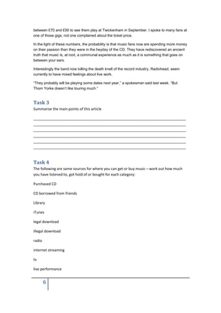 between £70 and £90 to see them play at Twickenham in September. I spoke to many fans at
one of those gigs; not one complained about the ticket price.

In the light of these numbers, the probability is that music fans now are spending more money
on their passion than they were in the heyday of the CD. They have rediscovered an ancient
truth that music is, at root, a communal experience as much as it is something that goes on
between your ears.

Interestingly the band now tolling the death knell of the record industry, Radiohead, seem
currently to have mixed feelings about live work.

“They probably will be playing some dates next year,” a spokesman said last week. “But
Thom Yorke doesn’t like touring much.”


Task 3
Summarise the main points of this article

___________________________________________________________________________
___________________________________________________________________________
___________________________________________________________________________
___________________________________________________________________________
___________________________________________________________________________
___________________________________________________________________________


Task 4
The following are some sources for where you can get or buy music – work out how much
you have listened to, got hold of or bought for each category:

Purchased CD

CD borrowed from friends

Library

iTunes

legal download

illegal download

radio

internet streaming

tv

live performance


        6
 