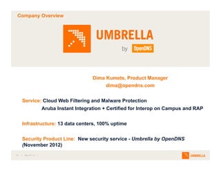 #1  Mar-27-13 
Company Overview
Dima Kumets, Product Manager
dima@opendns.com
Service: Cloud Web Filtering and Malware Protection
Aruba Instant Integration + Certified for Interop on Campus and RAP
Infrastructure: 13 data centers, 100% uptime
Security Product Line: New security service - Umbrella by OpenDNS
(November 2012)
 