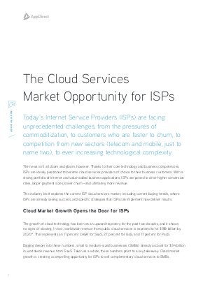 1
INDUSTRYBRIEF
The Cloud Services
Market Opportunity for ISPs
The news isn’t all doom and gloom, however. Thanks to their core technology and business competencies,
ISPs are ideally positioned to become cloud services providers of choice to their business customers. With a
strong portfolio of Internet and value-added business applications, ISPs are poised to drive higher conversion
rates, larger payment sizes, lower churn—and ultimately more revenue.
This industry brief explores the current ISP cloud services market, including current buying trends, where
ISPs are already seeing success, and specific strategies that ISPs can implement now deliver results.
Cloud Market Growth Opens the Door for ISPs
The growth of cloud technology has been on an upward trajectory for the past two decades, and it shows
no signs of slowing. In fact, worldwide revenue from public cloud services is expected to hit $188 billion by
2020*. That represents an 11 percent CAGR for SaaS, 27 percent for IaaS, and 17 percent for PaaS.
Digging deeper into these numbers, small to medium-sized businesses (SMBs) already account for $34 billion
in worldwide revenue from SaaS. Taken as a whole, these numbers point to a key takeaway: Cloud market
growth is creating a compelling opportunity for ISPs to sell complementary cloud services to SMBs.
Today’s Internet Service Providers (ISPs) are facing
unprecedented challenges, from the pressures of
commoditization, to customers who are faster to churn, to
competition from new sectors (telecom and mobile, just to
name two), to ever increasing technological complexity.
 