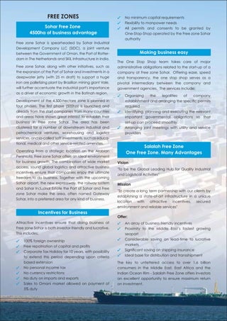 FREE ZONES                                ✓   No minimum capital requirements
                                                             ✓   Flexibility to manpower needs
              Sohar Free Zone                                ✓   All permits and consents to be granted by
        4500ha of business advantage                             One-Stop-Shop operated by the Free zone Sohar
                                                                 authority
Free zone Sohar is spearheaded by Sohar Industrial
Development Company LLC (SIDC), a joint venture
between the Government of Oman, the Port of Rotter-                       Making business easy
dam in The Netherlands and SKIL Infrastructure in India.
                                                             The One Stop Shop team takes care of major
Free zone Sohar, along with other initiatives, such as       administrative obligations related to the start-up of a
the expansion of the Port of Sohar and investments in a      company at Free zone Sohar. Offering ease, speed
deepwater jetty (with 25 m draft) to support a huge          and transparency, the one stop shop serves as a
iron ore palletizing plant by Brazilian mining giant Vale,   pivotal intermediary between the company and
will further accentuate the industrial port's importance     government agencies. The services include;
as a driver of economic growth in the Batinah region.
                                                             ✓   Organizing      the   legalities of     company
Development of the 4,500-hectare zone is planned in              establishment and arranging the speciﬁc permits
four phases. The ﬁrst phase (500ha) is launched and              required
already from the start companies from many countries         ✓   Identifying, planning and executing the relevant
and areas have shown great interest to establish their           important governmental obligations so that
business in Free zone Sohar. The area has been                   set-up can proceed smoothly.
clustered for a number of downstream industrial and          ✓   Arranging joint meetings with utility and service
petrochemical ventures, warehousing and logistics                providers
services, and so-called 'soft' investments, such as educa-
tional, medical and other service-related amenities.
                                                                         Salalah Free Zone
Operating from a strategic location on the Arabian                One Free Zone. Many Advantages
Peninsula, Free zone Sohar offers an ideal environment
for business growth. The combination of wide market          Vision
access, sound global logistics and attractive business
                                                             "To be the Global Leading Hub for Quality Industrial
incentives ensure that companies enjoy the ultimate
                                                             and Logistical Activities"
freedom to do business. Together with the upcoming
Sohar airport, the new expressway, the railway system        Mission
and Sohar Industrial Estate the Port of Sohar and Free
                                                             "To create a long term partnership with our clients by
zone Sohar make the area, often named Gateway
                                                             establishing a state-of-art infrastructure in a unique
Sohar, into a preferred area for any kind of business.
                                                             location with attractive incentives, secured
                                                             environment and reliable services"
             Incentives for Business
                                                             Offer:
Attractive incentives ensure that doing business at          ✓   An array of business-friendly incentives
Free zone Sohar is both investor-friendly and lucrative.     ✓   Proximity to the Middle East’s fastest growing
This includes;                                                   seaport
✓   100% foreign ownership                                   ✓   Considerable saving on lead-time to lucrative
✓   Free repatriation of capital and proﬁts                      markets
✓   Corporate Tax Holiday for 10 years, with possibility     ✓   Signiﬁcant saving on shipping insurance
    to extend this period depending upon criteria            ✓   Ideal base for distribution and transshipment
    based extension                                          The key to unfettered access to over 1.6 billion
✓   No personal income tax                                   consumers in the Middle East, East Africa and the
✓   No currency restrictions                                 Indian Ocean Rim - Salalah Free Zone offers investors
✓   No duty on imports and exports                           an excellent opportunity to ensure maximum return
✓   Sales to Omani market allowed on payment of              on investment.
    5% duty
 
