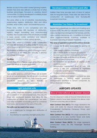 Besides access to the world’s fastest growing markets,               Developed & Undeveloped Land sites
Salalah Free Zone also delivers a whole host of other
business advantages. Focused on creating vibrant                 Salalah Free Zone provides plots of land of various
communities, it is being developed in multiple phases            sizes for long-term lease. These sites are ideal for the
over an area of 2000 hectares.                                   construction of warehouses and factories.SFZ
                                                                 Investment Incentives
The zone offers a mix of industrial, manufacturing,
warehousing, logistics, distribution, R&D and ofﬁce
facilities, retail outlets, resort, and residential space.           Maximise Your Return On Investment
Phase One, which is now completed and fully                      Beside the competitively low initial cost of setting up a
occupied provides 200 hectares of distribution,                  business in SFZ. We offer our valuable investors a world
logistics, freight forwarding and manufacturing                  class one-stop-shop arrangement for licenses, permits,
facilities. This includes state of the art infrastructure like   visas, customs clearances, etc., in addition to a host of
a road, power, water, sanitation and telecom                     other investment-friendly incentives available to
networks in addition to other various services.                  businesses operating at Salalah Free Zone.
Phase two, which is currently under construction                 The array of special investment incentives include:
provides 400 hectares of facilities similar to phase one
                                                                 ✓    A lease for 50 years (renewable for another 50
with a focus on light and medium industrial units.
                                                                      years)
The proximity to Salalah Port, which is having its capac-        ✓    100% foreign company ownership
ity increased to 4.4 million TEU annually, is another            ✓    Zero customs duties on imports and exports
advantage for investors                                          ✓    No minimum capital investment requirement
                                                                 ✓    No taxes on proﬁts or dividends for 30 years
Facilities                                                       ✓    No tax on personal incomes
Salalah Free Zone offers a variety of facilities to help         ✓    No restrictions on repatriation of capital, proﬁts
meet the needs of diverse businesses.                                 and investments
                                                                 ✓    Omanisation requirement level of only 10%
                                                                      (which is very low compared to registered
                   Ofﬁce buildings
                                                                      companies operating out of SFZ boundaries)
                                                                 ✓    Flexible customs procedures
High quality, spacious, pre-built ofﬁces are available
on an annual rental basis. The ofﬁces are unfurnished            Businesses established at Salalah Free Zone are able
and equipped with light ﬁxtures. They have also been             to participate in existing export guarantee
speciﬁcally designed to allow ﬂexibility in                      arrangements provided to Omani companies by
accommodating a variety of requirements.                         Omani ﬁnancial institutions.


                Light industrial units                                       AIRPORTS UPDATES
High quality, thermally insulated, purpose-built units           Muscat International and Salalah Airports
are available on an annual rental basis. The units are
ﬁtted with additional features that allow for the                The Development works of Muscat International and
construction of ofﬁces. For convenience, two exits,              Salalah Airports have been divided into eleven Main
one ramp for forklifts and loading dock for containers           Contracts and they are as follows:
and trucks, are located at the rear of the units.                Main Contract One (MC1): This stage represents the
The units can be used in two ways: -                             main civil works for Muscat International Airport.
                                                                 Consolidated Contractors Company Oman Joint
✓   As a warehouse for storage and distribution of
                                                                 Venture with TAV
    products
✓   As a factory for assembly and light production               Main Contract Two (MC2): This stage represents the
                                                                 construction of a new Control Tower and Data
                                                                 Center at Muscat international Airport.

                                                                 Main Contract Three (MC3): This stage represents
                                                                 construction works for the Passenger Terminal
                                                                 Building.
 