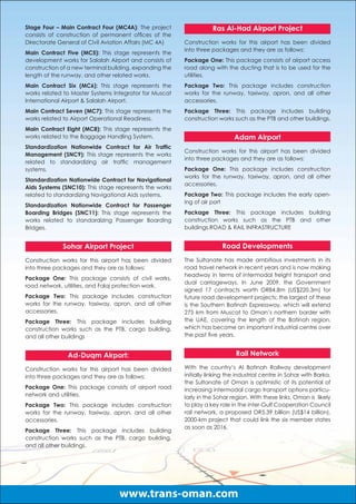Stage Four – Main Contract Four (MC4A): The project                 Ras Al-Had Airport Project
consists of construction of permanent ofﬁces of the
Directorate General of Civil Aviation Affairs (MC 4A)    Construction works for this airport has been divided
                                                         into three packages and they are as follows:
Main Contract Five (MC5): This stage represents the
development works for Salalah Airport and consists of    Package One: This package consists of airport access
construction of a new terminal building, expanding the   road along with the ducting that is to be used for the
length of the runway, and other related works.           utilities.
Main Contract Six (MC6): This stage represents the       Package Two: This package includes construction
works related to Master Systems Integrator for Muscat    works for the runway, taxiway, apron, and all other
International Airport & Salalah Airport.                 accessories.
Main Contract Seven (MC7): This stage represents the     Package Three: This package includes building
works related to Airport Operational Readiness.          construction works such as the PTB and other buildings.
Main Contract Eight (MC8): This stage represents the
works related to the Baggage Handling System.                                Adam Airport
Standardization Nationwide Contract for Air Trafﬁc
                                                         Construction works for this airport has been divided
Management (SNC9): This stage represents the works
                                                         into three packages and they are as follows:
related to standardizing air trafﬁc management
systems.                                                 Package One: This package includes construction
                                                         works for the runway, taxiway, apron, and all other
Standardization Nationwide Contract for Navigational
                                                         accessories.
Aids Systems (SNC10): This stage represents the works
related to standardizing Navigational Aids systems.      Package Two: This package includes the early open-
                                                         ing of air port
Standardization Nationwide Contract for Passenger
Boarding Bridges (SNC11): This stage represents the      Package Three: This package includes building
works related to standardizing Passenger Boarding        construction works such as the PTB and other
Bridges.                                                 buildings.ROAD & RAIL INFRASTRUCTURE


             Sohar Airport Project                                      Road Developments
Construction works for this airport has been divided     The Sultanate has made ambitious investments in its
into three packages and they are as follows:             road travel network in recent years and is now making
                                                         headway in terms of intermodal freight transport and
Package One: This package consists of civil works,
                                                         dual carriageways. In June 2009, the Government
road network, utilities, and Falaj protection work.
                                                         signed 17 contracts worth OR84.8m (US$220.3m) for
Package Two: This package includes construction          future road development projects; the largest of these
works for the runway, taxiway, apron, and all other      is the Southern Batinah Expressway, which will extend
accessories.                                             275 km from Muscat to Oman’s northern border with
Package Three: This package includes building            the UAE, covering the length of the Batinah region,
construction works such as the PTB, cargo building,      which has become an important industrial centre over
and all other buildings                                  the past ﬁve years.


               Ad-Duqm Airport:                                               Rail Network

Construction works for this airport has been divided     With the country’s Al Batinah Railway development
into three packages and they are as follows:             initially linking the industrial centre in Sohar with Barka,
                                                         the Sultanate of Oman is optimistic of its potential of
Package One: This package consists of airport road       increasing intermodal cargo transport options particu-
network and utilities.                                   larly in the Sohar region. With these links, Oman is likely
Package Two: This package includes construction          to play a key role in the inter-Gulf Cooperation Council
works for the runway, taxiway, apron, and all other      rail network, a proposed OR5.39 billion (US$14 billion),
accessories.                                             2000-km project that could link the six member states
                                                         as soon as 2016.
Package Three: This package includes building
construction works such as the PTB, cargo building,
and all other buildings.




                                  www.trans-oman.com
 