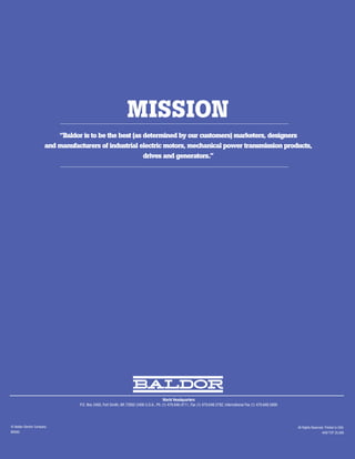 MISSION
                           “Baldor is to be the best (as determined by our customers) marketers, designers
                       and manufacturers of industrial electric motors, mechanical power transmission products,
                                                         drives and generators.”




                                                                                        World Headquarters
                                  P.O. Box 2400, Fort Smith, AR 72902-2400 U.S.A., Ph: (1) 479.646.4711, Fax (1) 479.648.5792, International Fax (1) 479.648.5895




© Baldor Electric Company                                                                                                                                           All Rights Reserved. Printed in USA.
BR260                                                                                                                                                                                 4/09 TCP 25,000
 