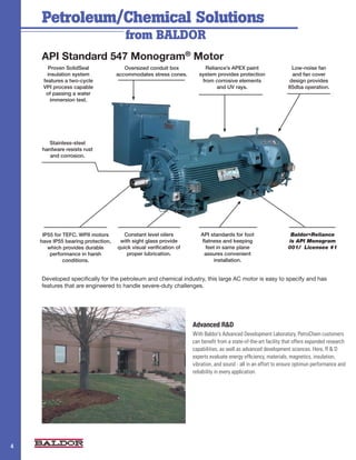 Petroleum/Chemical Solutions
                                       from BALDOR
    API Standard 547 Monogram® Motor
       Proven SolidSeal                Oversized conduit box            Reliance’s APEX paint                     Low-noise fan
       insulation system            accommodates stress cones.        system provides protection                  and fan cover
     features a two-cycle                                              from corrosive elements                   design provides
     VPI process capable                                                     and UV rays.                        85dba operation.
      of passing a water
        immersion test.




       Stainless-steel
    hardware resists rust
       and corrosion.




     IP55 for TEFC. WPII motors        Constant level oilers          API standards for foot                      Baldor•Reliance
    have IP55 bearing protection,    with sight glass provide         flatness and keeping                       is API Monogram
       which provides durable       quick visual verification of        feet in same plane                       001/ Licensee #1
        performance in harsh            proper lubrication.            assures convenient
              conditions.                                                  installation.


    Developed specifically for the petroleum and chemical industry, this large AC motor is easy to specify and has
    features that are engineered to handle severe-duty challenges.




                                                                   Advanced R&D
                                                                   With Baldor’s Advanced Development Laboratory, PetroChem customers
                                                                   can benefit from a state-of-the-art facility that offers expanded research
                                                                   capabilities, as well as advanced development sciences. Here, R & D
                                                                   experts evaluate energy efficiency, materials, magnetics, insulation,
                                                                   vibration, and sound - all in an effort to ensure optimun performance and
                                                                   reliability in every application.




                                                                                                                                           2
4
 
