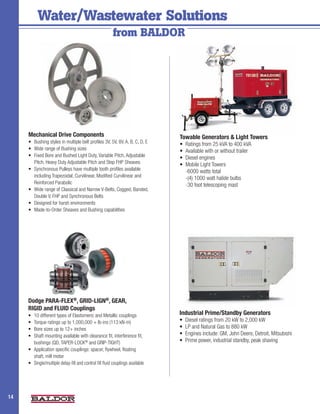 Water/Wastewater Solutions
                                                         from BALDOR




     Mechanical Drive Components                                                Towable Generators & Light Towers
     •	 Bushing	styles	in	multiple	belt	profiles	3V,	5V,	8V,	A,	B,	C,	D,	E      •	 Ratings	from	25	kVA	to	400	kVA
     •	 Wide	range	of	Bushing	sizes                                             •	 Available	with	or	without	trailer
     •	 Fixed	Bore	and	Bushed	Light	Duty,	Variable	Pitch,	Adjustable	           •	 Diesel	engines
        Pitch,	Heavy	Duty	Adjustable	Pitch	and	Step	FHP	Sheaves                 •		Mobile	Light	Towers	
     •	 Synchronous	Pulleys	have	multiple	tooth	profiles	available	             	 -6000	watts	total
        including	Trapezoidal,	Curvilinear,	Modified	Curvilinear	and	           	 -(4)	1000	watt	halide	bulbs
        Reinforced	Parabolic                                                    	 -30	foot	telescoping	mast
     •	 Wide	range	of	Classical	and	Narrow	V-Belts,	Cogged,	Banded,	
        Double	V,	FHP	and	Synchronous	Belts
     •	 Designed	for	harsh	environments	
     •	 Made-to-Order	Sheaves	and	Bushing	capabilities




     Dodge PARA-FLEX®, GRID-LIGN®, GEAR,
     RIGID and FLUID Couplings
     •	 10	different	types	of	Elastomeric	and	Metallic	couplings                Industrial Prime/Standby Generators
     •	 Torque	ratings	up	to	1,000,000	+	lb-ins	(113	kN-m)                      •	 Diesel	ratings	from	20	kW	to	2,000	kW
     •	 Bore	sizes	up	to	12+	inches                                             •	 LP	and	Natural	Gas	to	880	kW
     •	 Shaft	mounting	available	with	clearance	fit,	interference	fit,	         •	 Engines	include:	GM,	John	Deere,	Detroit,	Mitsubishi
        bushings	(QD,	TAPER-LOCK®	and	GRIP-TIGHT)                               •	 Prime	power,	industrial	standby,	peak	shaving
     •	 Application	specific	couplings:	spacer,	flywheel,	floating	
        shaft,	mill	motor
     •	 Single/multiple	delay-fill	and	control	fill	fluid	couplings	available




14                                                                                                                                        2
 
