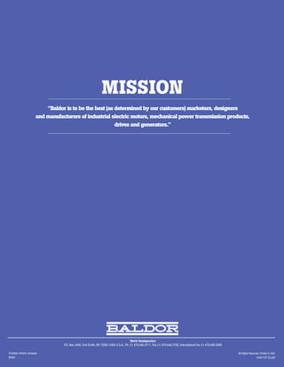MISSION
                           “Baldor is to be the best (as determined by our customers) marketers, designers
                       and manufacturers of industrial electric motors, mechanical power transmission products,
                                                         drives and generators.”




                                                                                        World Headquarters
                                  P.O. Box 2400, Fort Smith, AR 72902-2400 U.S.A., Ph: (1) 479.646.4711, Fax (1) 479.648.5792, International Fax (1) 479.648.5895

© Baldor Electric Company                                                                                                                                           All Rights Reserved. Printed in USA.
BR261                                                                                                                                                                                10/09 TCP 25,000
 