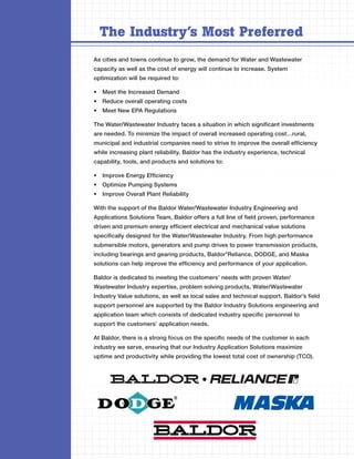 The Industry’s Most Preferred
As cities and towns continue to grow, the demand for Water and Wastewater
capacity as well as the cost of energy will continue to increase. System
optimization will be required to:

•	 Meet the Increased Demand
•	 Reduce overall operating costs
•	 Meet New EPA Regulations

The Water/Wastewater Industry faces a situation in which significant investments
are needed. To minimize the impact of overall increased operating cost…rural,
municipal and industrial companies need to strive to improve the overall efficiency
while increasing plant reliability. Baldor has the industry experience, technical
capability, tools, and products and solutions to:

•	 Improve Energy Efficiency
•	 Optimize Pumping Systems
•	 Improve Overall Plant Reliability

With the support of the Baldor Water/Wastewater Industry Engineering and
Applications Solutions Team, Baldor offers a full line of field proven, performance
driven and premium energy efficient electrical and mechanical value solutions
specifically designed for the Water/Wastewater Industry. From high performance
submersible motors, generators and pump drives to power transmission products,
including bearings and gearing products, Baldor*Reliance, DODGE, and Maska
solutions can help improve the efficiency and performance of your application.

Baldor is dedicated to meeting the customers’ needs with proven Water/
Wastewater Industry expertise, problem solving products, Water/Wastewater
Industry Value solutions, as well as local sales and technical support. Baldor’s field
support personnel are supported by the Baldor Industry Solutions engineering and
application team which consists of dedicated industry specific personnel to
support the customers’ application needs.

At Baldor, there is a strong focus on the specific needs of the customer in each
industry we serve, ensuring that our Industry Application Solutions maximize
uptime and productivity while providing the lowest total cost of ownership (TCO).
 
