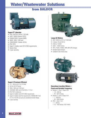 Water/Wastewater Solutions 		
         				                                 from BALDOR




    Super-E® Liberator
    •	 200-1500 hp (149 to 1100 kW)
    •	 449T- G400J frames (TEFC)
    •	 O5808-O5812 frames (WPII)                                Large AC Motors
    •	 3600, 1800, 1200 rpm                                     •	   500-15000 hp (372 to 11000 kW)
    •	 2300/4000V, 3 phase, 60 Hz                               •	   3 phase, 50 and 60 Hz
    •	 IP55 TEFC                                                •	   2300 to 13200V
    •	 Super-E models meet 2010 EISA requirements               •	   5000 - 10840 frames
    •	 Severe Duty                                              •	   TEFC, TEAAC, TEWAC, WPII, WPI, DPG designs
    •	 3 year warranty                                          •	   Variable Speed designs
                                                                •	   Suitable for all critical areas




    Super-E Premium Efficient
    •	 1/2 - 500 hp (0.37 to 370 kW)
    •	 56 thru 5010 Frames                                      Hazardous Location Motors –
    •	 3600, 1800 and 1200 rpm                                  Fixed and Variable Frequency
    •	 230/460V, 460V and 575V, 60 Hz, 1.15 s.f.                •	   Division 1 / Zone 1 Class I & II
    •	 IP54 TEFC enclosures                                     	    –  1/4 - 800 hp
    •	 Super-E models meet 2010 EISA requirements               	    –  48 - 5810 frames
    •	 Super-E models meet the requirements of NEMA MG1 Part    •	   Division 2 / Zone 2 Class I & II
       31.4.4.2 for VFD use and are considered Inverter Ready   	    –  1 - 5000 hp
    •	 3 year warranty                                          	    –  48 - 9500 frames
                                                                •	   ATEX – Zone 1 & 2
                                                                	    – 1 - 300 hp
                                                                	    – 112 - 400 frames (182T-449T)




8                                                                                                                 2
 