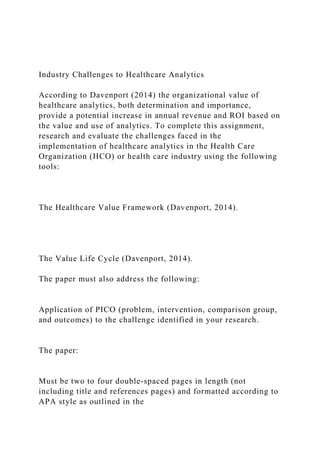 Industry Challenges to Healthcare Analytics
According to Davenport (2014) the organizational value of
healthcare analytics, both determination and importance,
provide a potential increase in annual revenue and ROI based on
the value and use of analytics. To complete this assignment,
research and evaluate the challenges faced in the
implementation of healthcare analytics in the Health Care
Organization (HCO) or health care industry using the following
tools:
The Healthcare Value Framework (Davenport, 2014).
The Value Life Cycle (Davenport, 2014).
The paper must also address the following:
Application of PICO (problem, intervention, comparison group,
and outcomes) to the challenge identified in your research.
The paper:
Must be two to four double-spaced pages in length (not
including title and references pages) and formatted according to
APA style as outlined in the
 