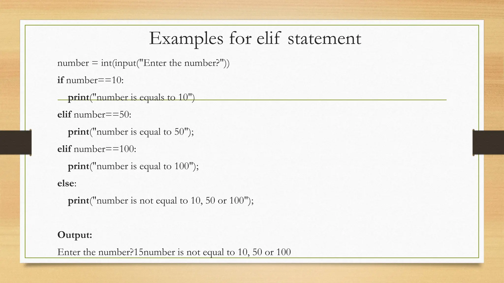 Examples for elif statement
number = int(input("Enter the number?"))
if number==10:
print("number is equals to 10")
elif number==50:
print("number is equal to 50");
elif number==100:
print("number is equal to 100");
else:
print("number is not equal to 10, 50 or 100");
Output:
Enter the number?15number is not equal to 10, 50 or 100
 