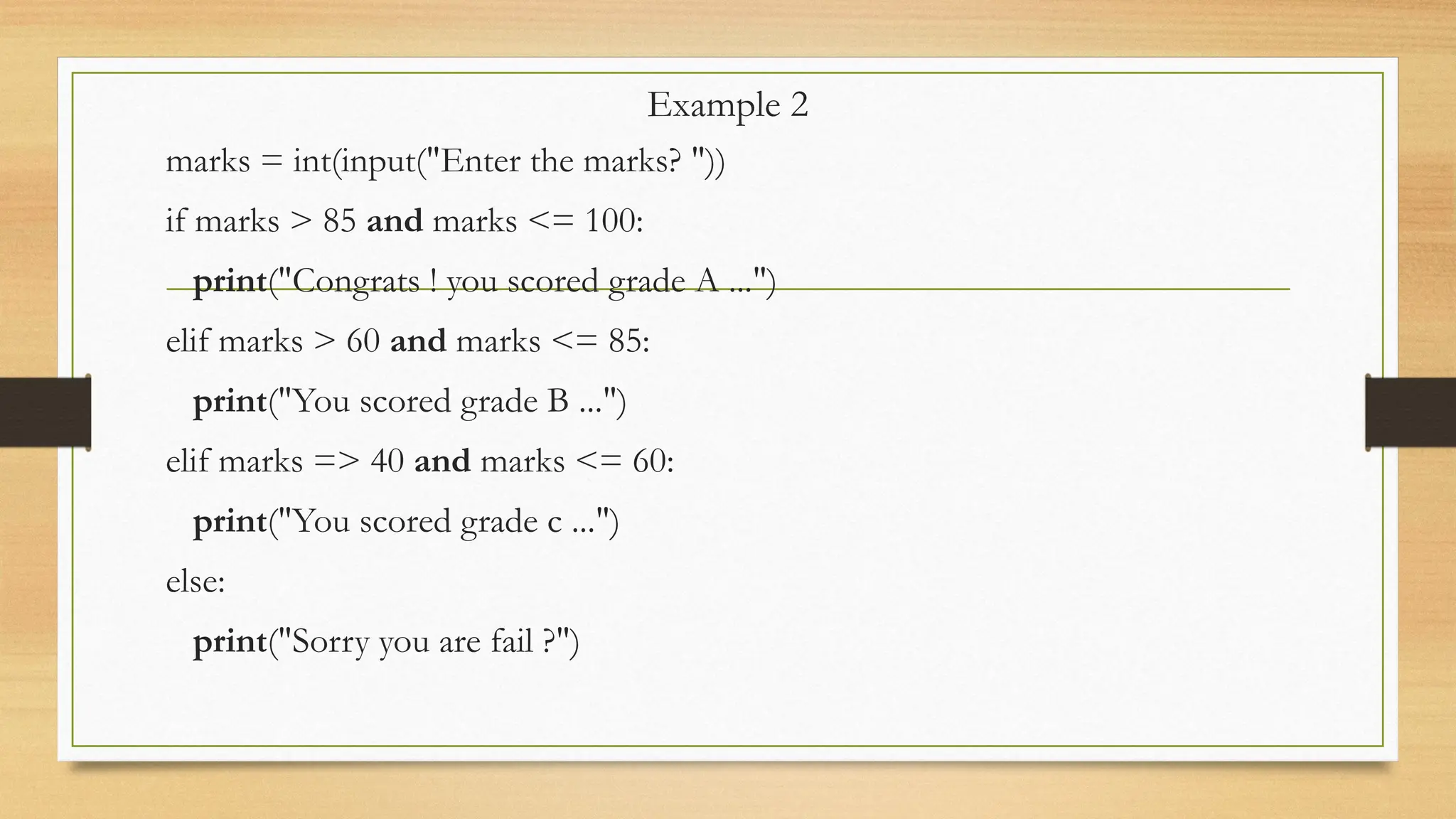 Example 2
marks = int(input("Enter the marks? "))
if marks > 85 and marks <= 100:
print("Congrats ! you scored grade A ...")
elif marks > 60 and marks <= 85:
print("You scored grade B ...")
elif marks => 40 and marks <= 60:
print("You scored grade c ...")
else:
print("Sorry you are fail ?")
 
