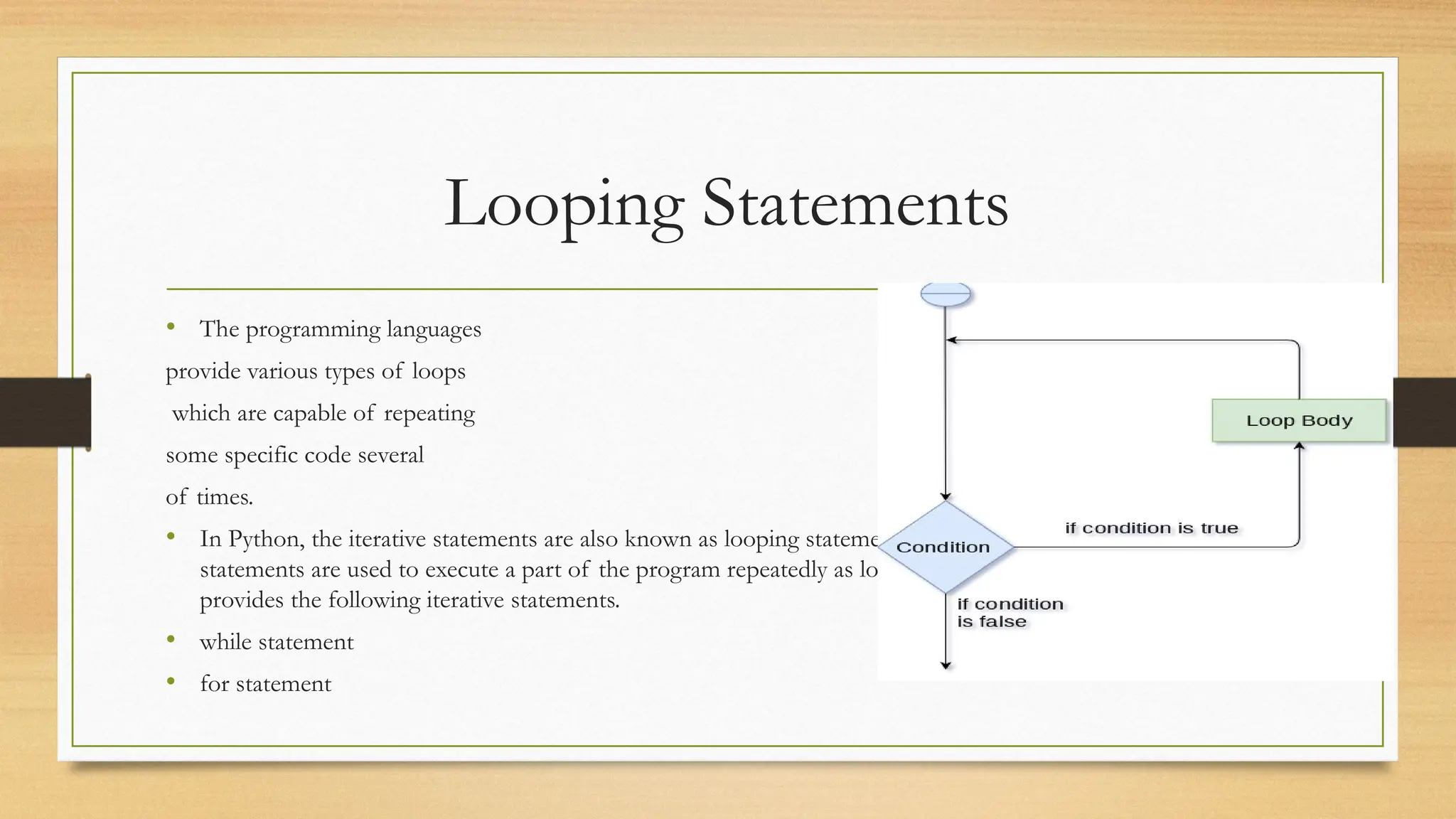 Looping Statements
• The programming languages
provide various types of loops
which are capable of repeating
some specific code several
of times.
• In Python, the iterative statements are also known as looping statements or repetitive statements. The iterative
statements are used to execute a part of the program repeatedly as long as a given condition is True. Python
provides the following iterative statements.
• while statement
• for statement
 