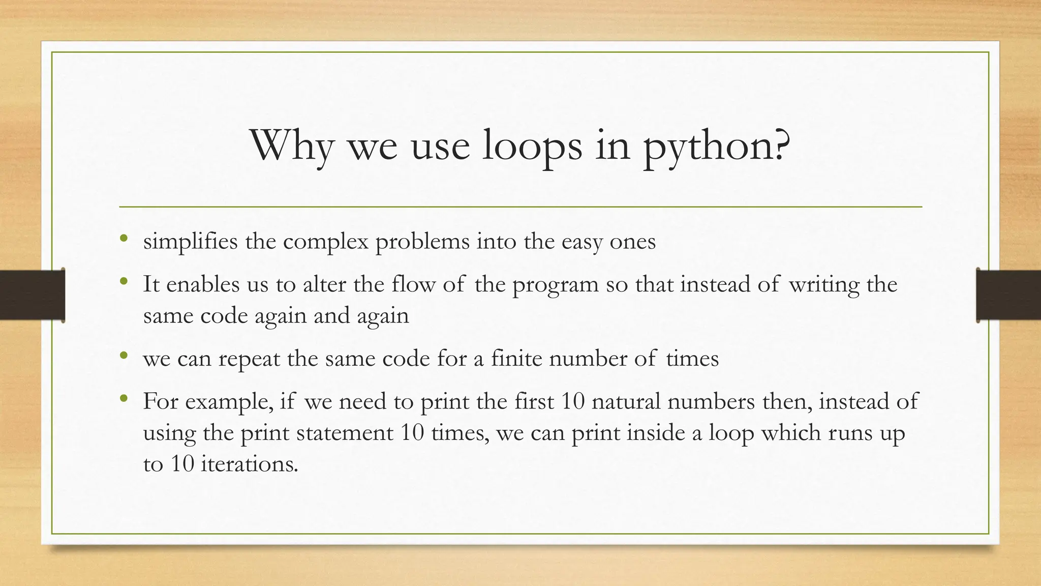 Why we use loops in python?
• simplifies the complex problems into the easy ones
• It enables us to alter the flow of the program so that instead of writing the
same code again and again
• we can repeat the same code for a finite number of times
• For example, if we need to print the first 10 natural numbers then, instead of
using the print statement 10 times, we can print inside a loop which runs up
to 10 iterations.
 
