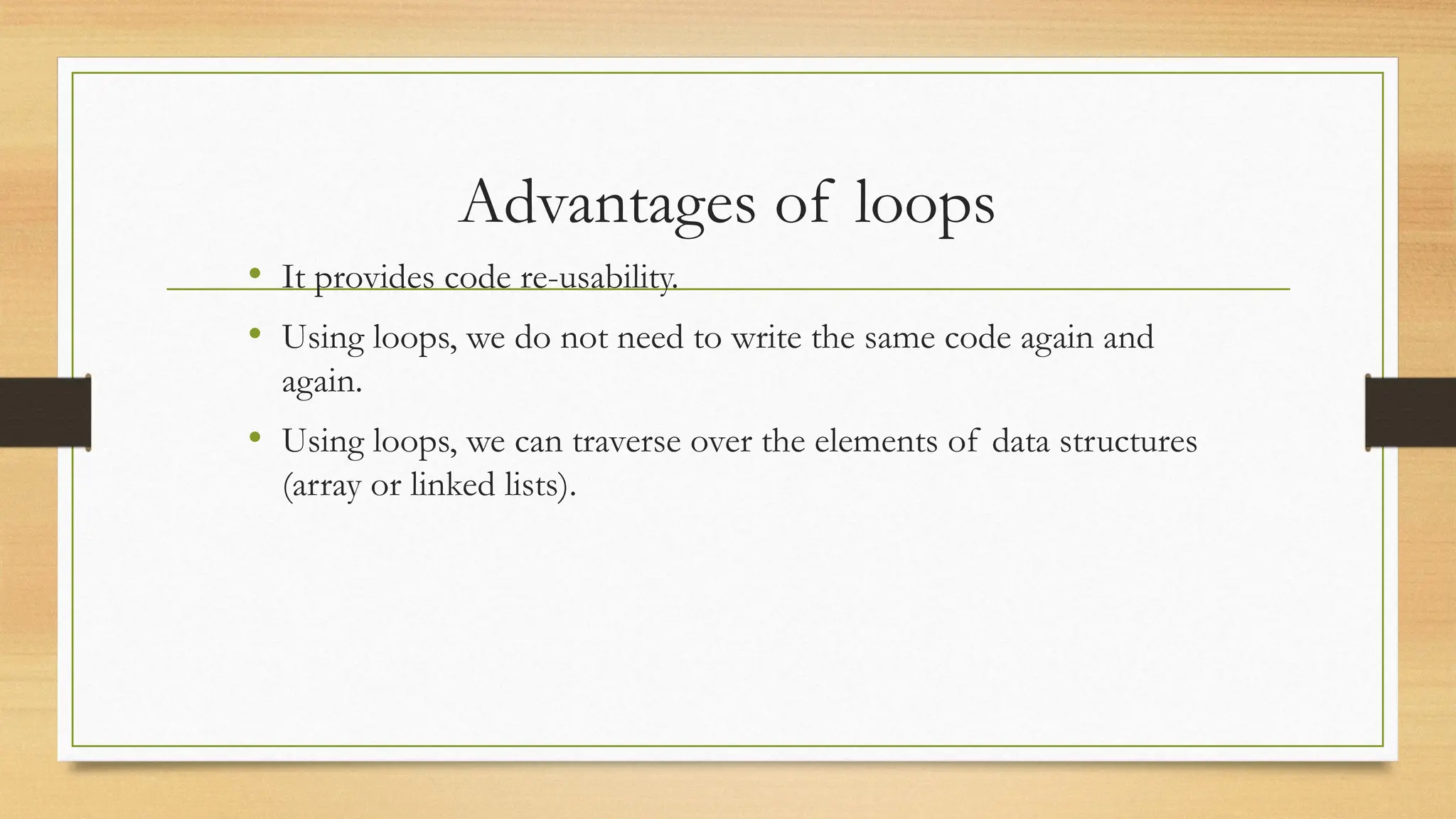 Advantages of loops
• It provides code re-usability.
• Using loops, we do not need to write the same code again and
again.
• Using loops, we can traverse over the elements of data structures
(array or linked lists).
 