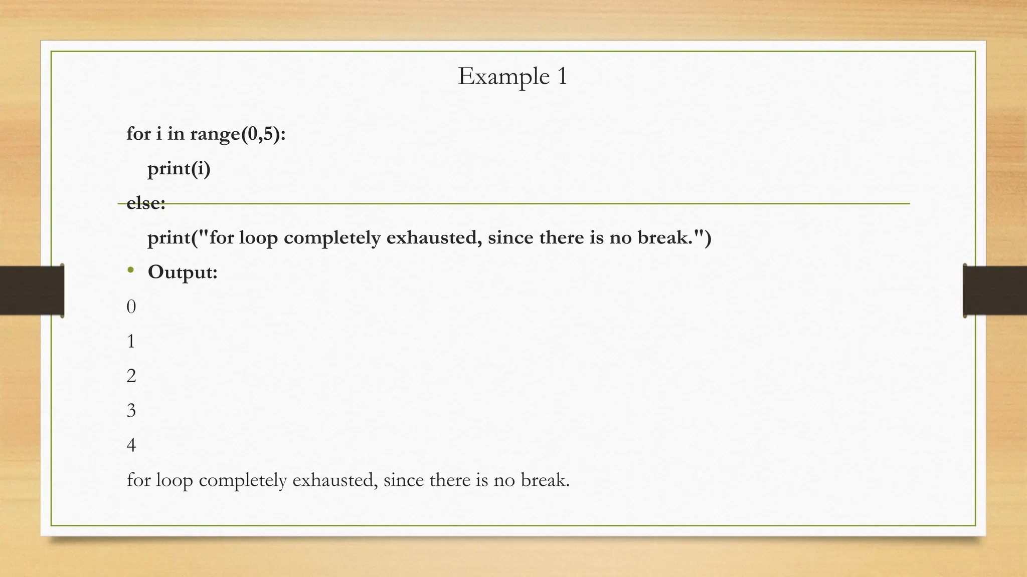 Example 1
for i in range(0,5):
print(i)
else:
print("for loop completely exhausted, since there is no break.")
• Output:
0
1
2
3
4
for loop completely exhausted, since there is no break.
 