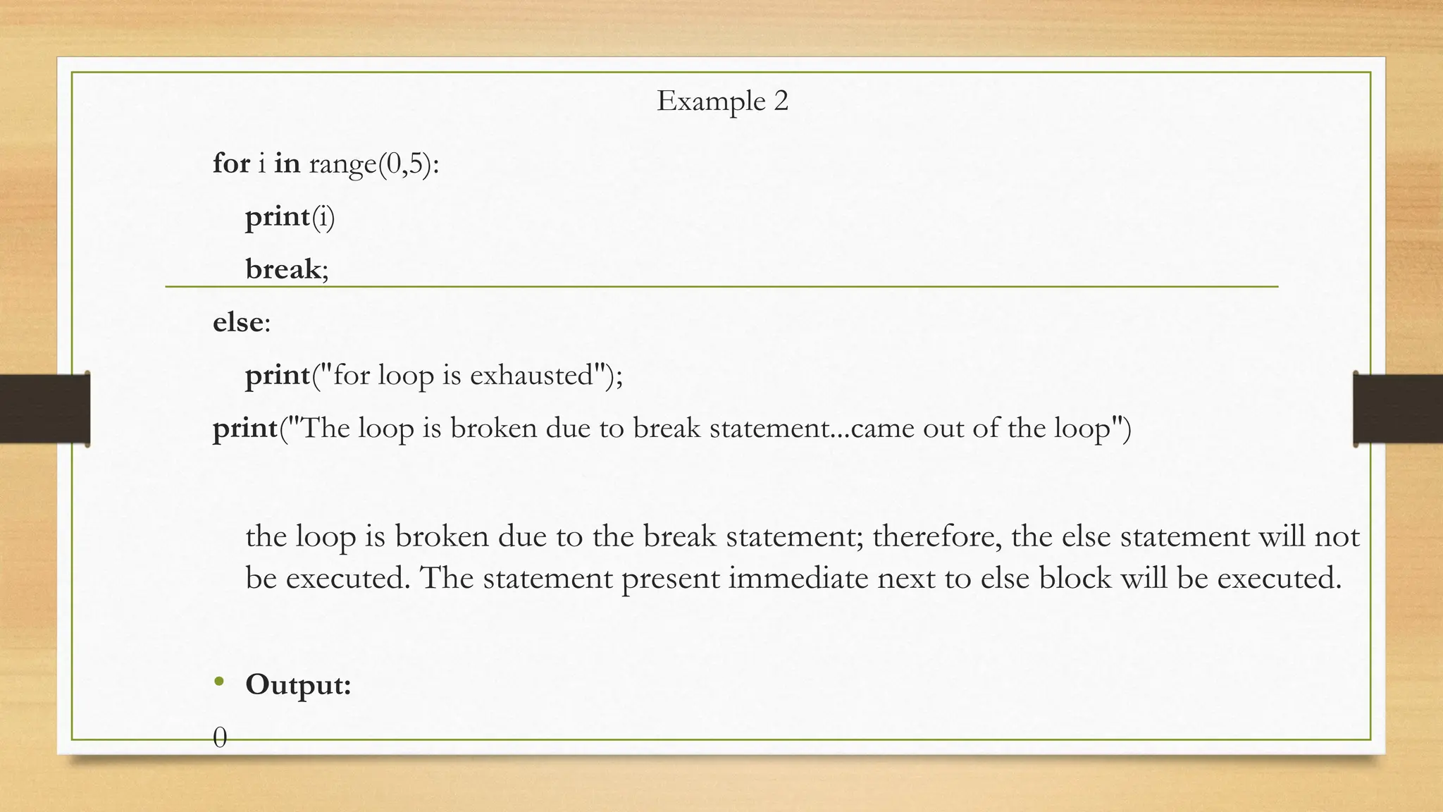 Example 2
for i in range(0,5):
print(i)
break;
else:
print("for loop is exhausted");
print("The loop is broken due to break statement...came out of the loop")
the loop is broken due to the break statement; therefore, the else statement will not
be executed. The statement present immediate next to else block will be executed.
• Output:
0
 