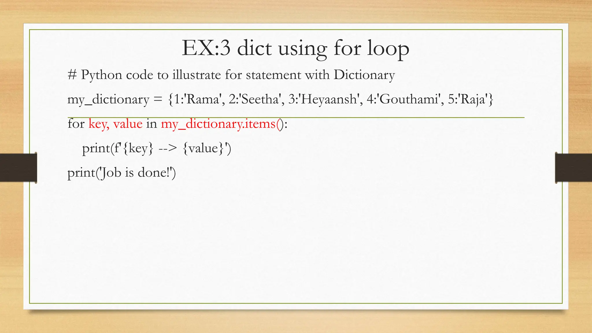 EX:3 dict using for loop
# Python code to illustrate for statement with Dictionary
my_dictionary = {1:'Rama', 2:'Seetha', 3:'Heyaansh', 4:'Gouthami', 5:'Raja'}
for key, value in my_dictionary.items():
print(f'{key} --> {value}')
print('Job is done!')
 