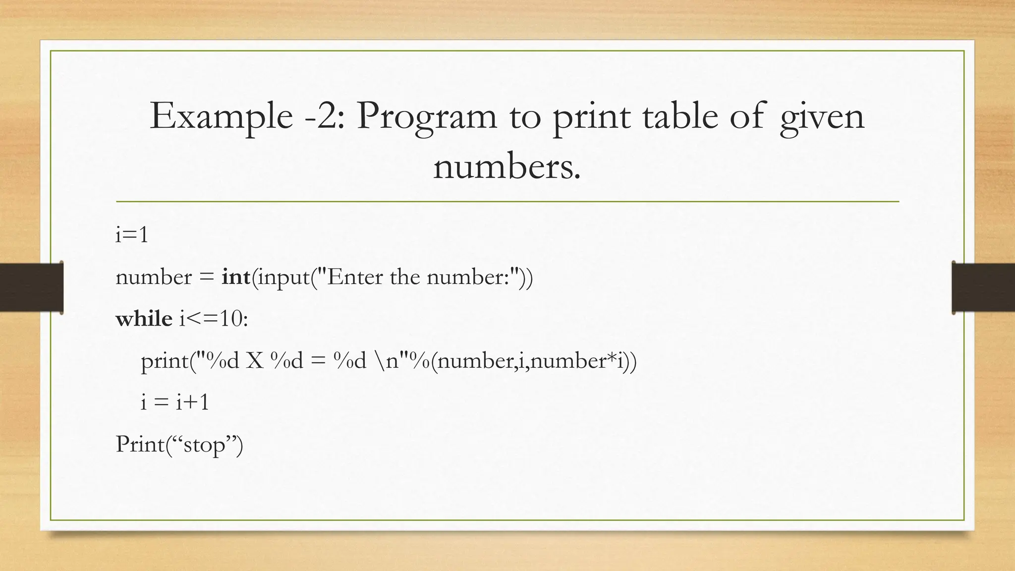 Example -2: Program to print table of given
numbers.
i=1
number = int(input("Enter the number:"))
while i<=10:
print("%d X %d = %d n"%(number,i,number*i))
i = i+1
Print(“stop”)
 