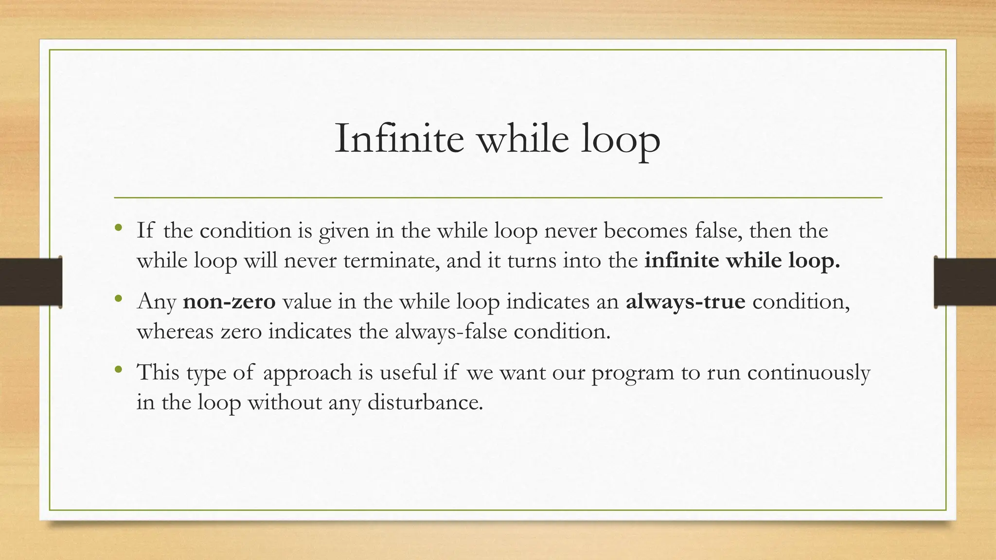 Infinite while loop
• If the condition is given in the while loop never becomes false, then the
while loop will never terminate, and it turns into the infinite while loop.
• Any non-zero value in the while loop indicates an always-true condition,
whereas zero indicates the always-false condition.
• This type of approach is useful if we want our program to run continuously
in the loop without any disturbance.
 