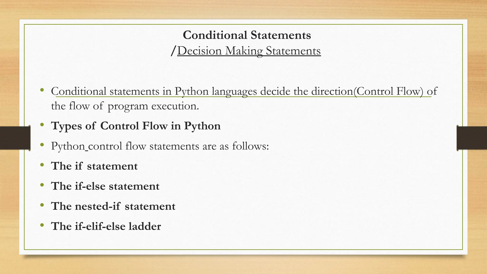 Conditional Statements
/Decision Making Statements
• Conditional statements in Python languages decide the direction(Control Flow) of
the flow of program execution.
• Types of Control Flow in Python
• Python control flow statements are as follows:
• The if statement
• The if-else statement
• The nested-if statement
• The if-elif-else ladder
 