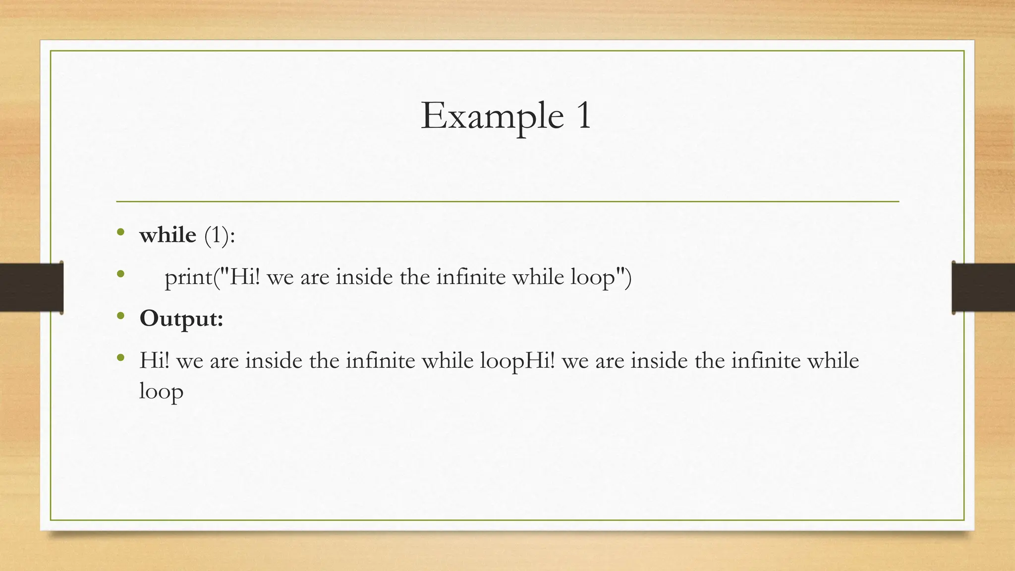 Example 1
• while (1):
• print("Hi! we are inside the infinite while loop")
• Output:
• Hi! we are inside the infinite while loopHi! we are inside the infinite while
loop
 