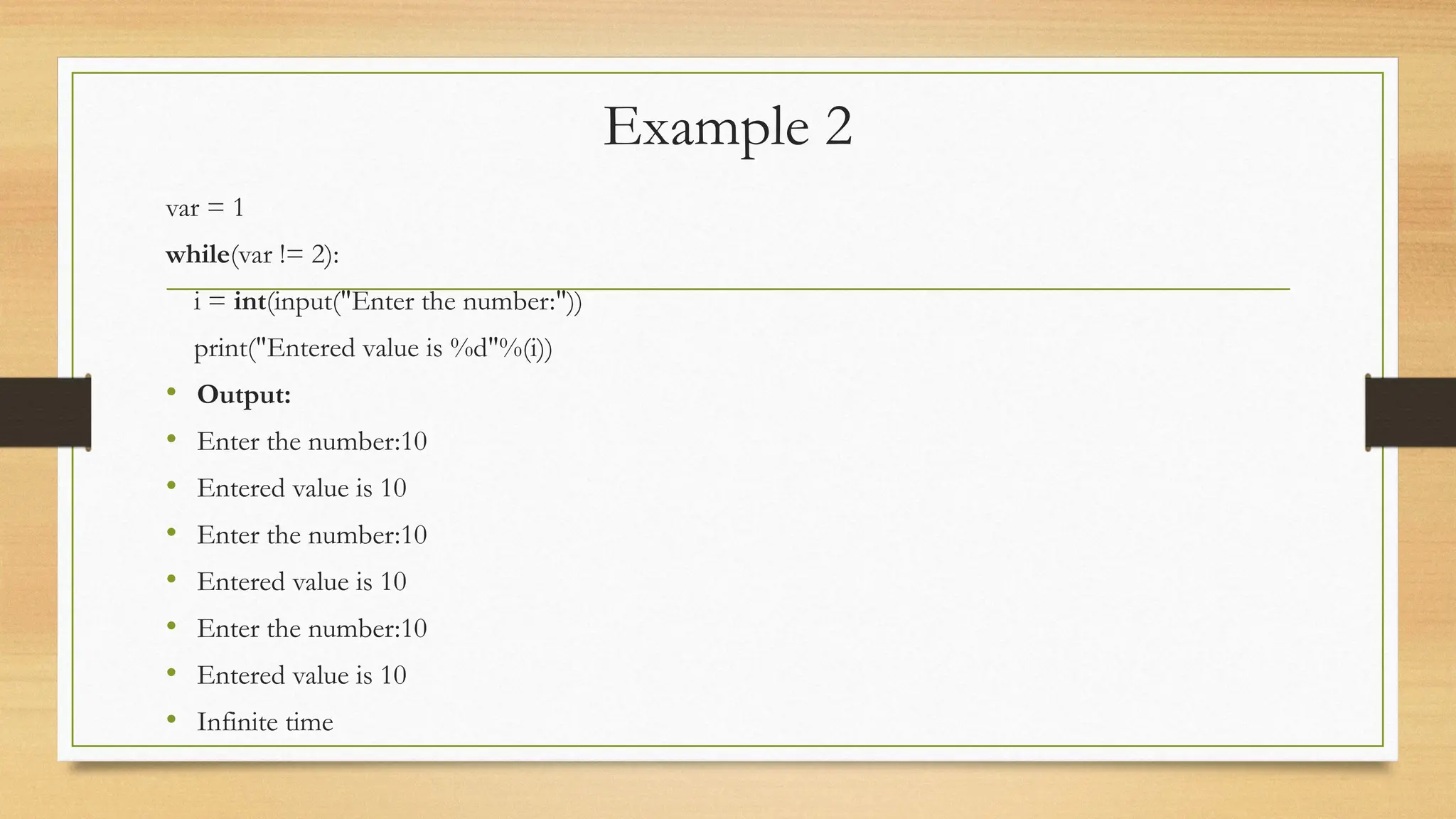 Example 2
var = 1
while(var != 2):
i = int(input("Enter the number:"))
print("Entered value is %d"%(i))
• Output:
• Enter the number:10
• Entered value is 10
• Enter the number:10
• Entered value is 10
• Enter the number:10
• Entered value is 10
• Infinite time
 