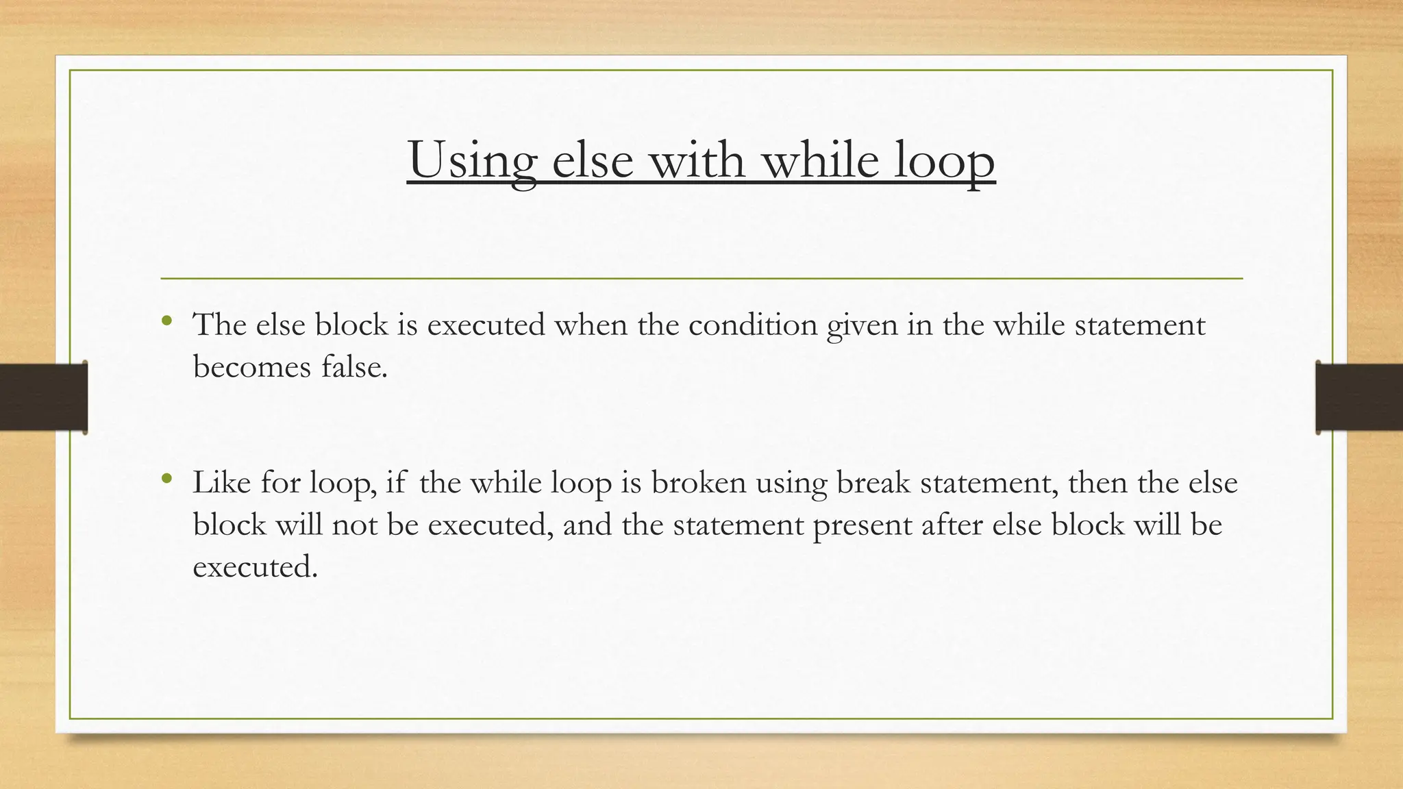 Using else with while loop
• The else block is executed when the condition given in the while statement
becomes false.
• Like for loop, if the while loop is broken using break statement, then the else
block will not be executed, and the statement present after else block will be
executed.
 