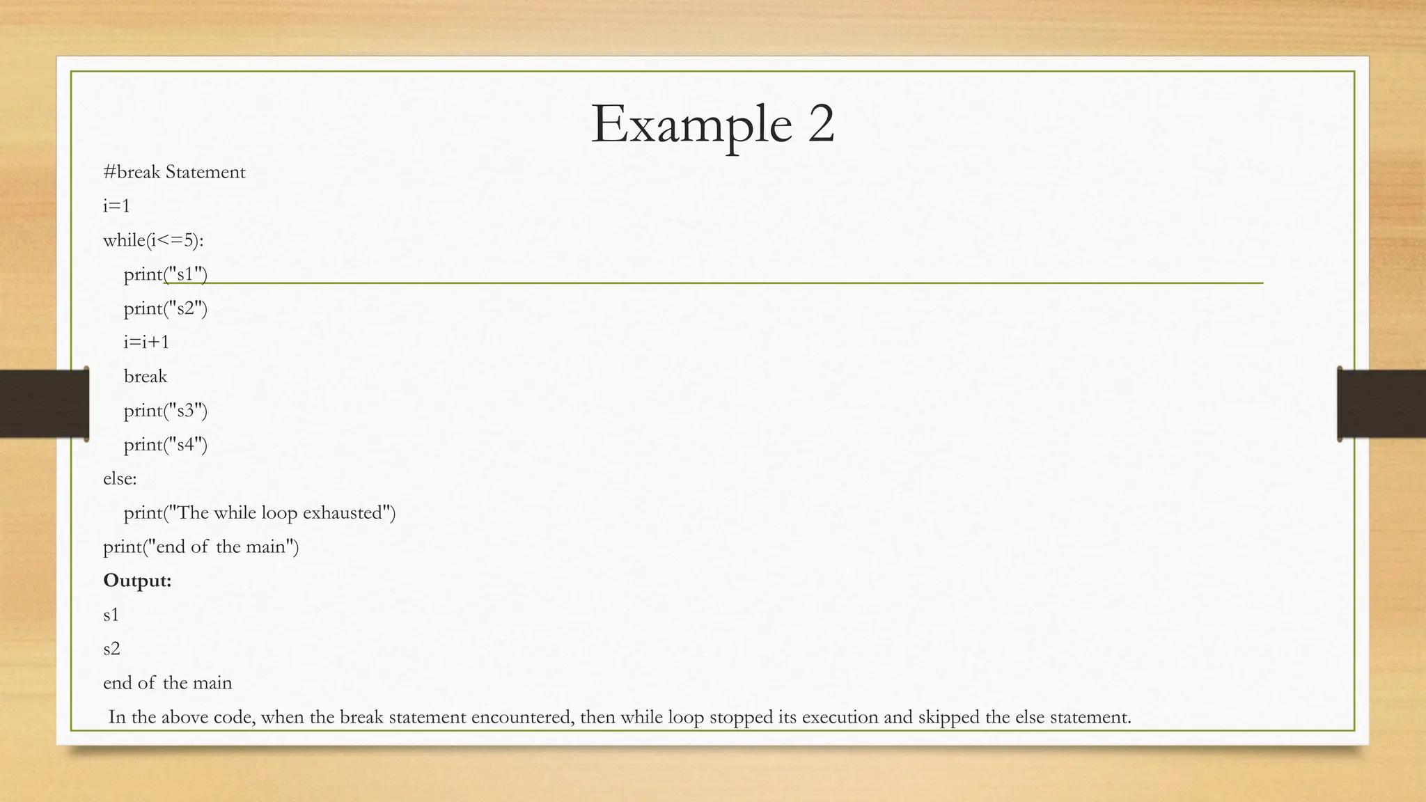Example 2
#break Statement
i=1
while(i<=5):
print("s1")
print("s2")
i=i+1
break
print("s3")
print("s4")
else:
print("The while loop exhausted")
print("end of the main")
Output:
s1
s2
end of the main
In the above code, when the break statement encountered, then while loop stopped its execution and skipped the else statement.
 