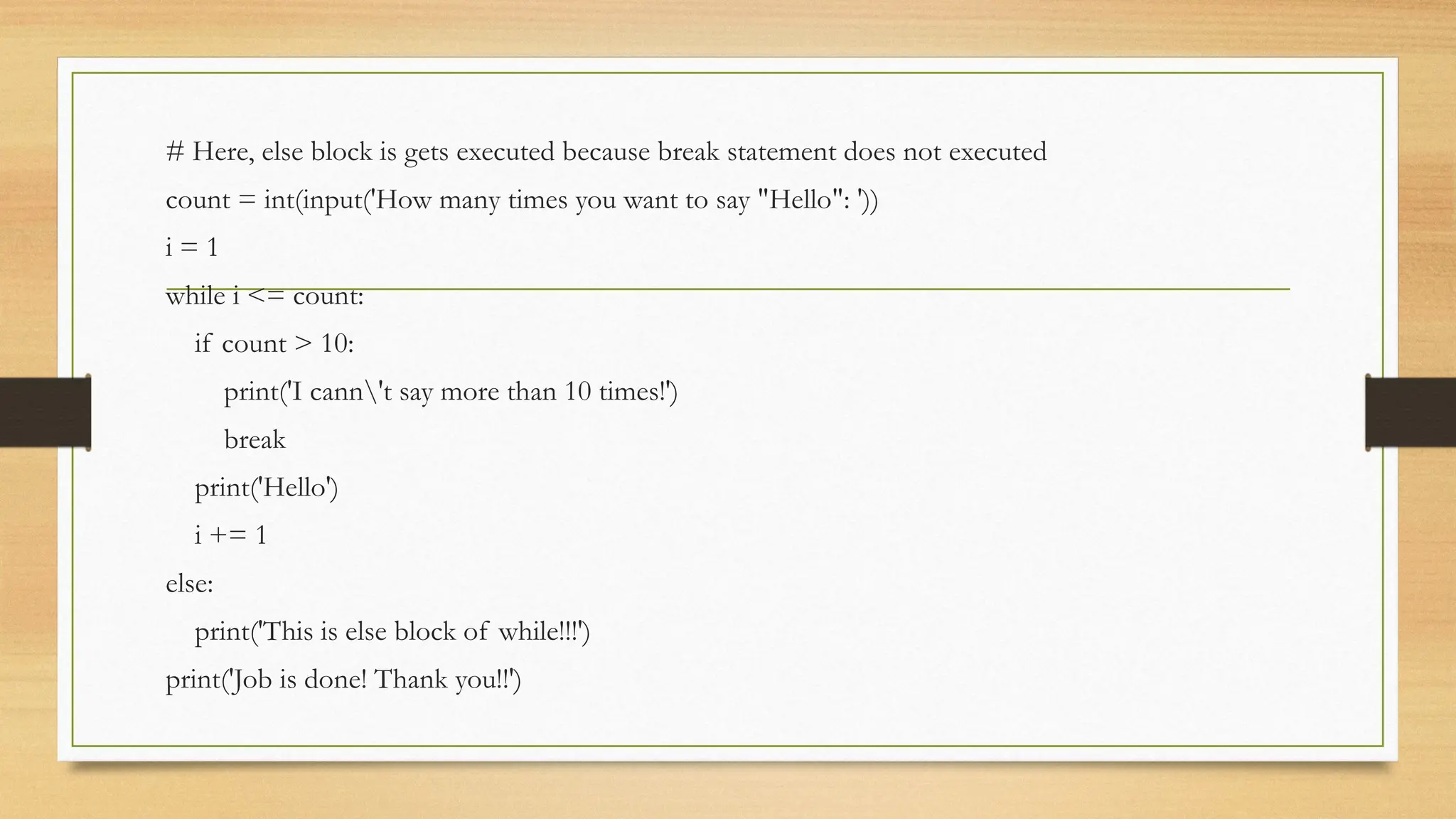 # Here, else block is gets executed because break statement does not executed
count = int(input('How many times you want to say "Hello": '))
i = 1
while i <= count:
if count > 10:
print('I cann't say more than 10 times!')
break
print('Hello')
i += 1
else:
print('This is else block of while!!!')
print('Job is done! Thank you!!')
 