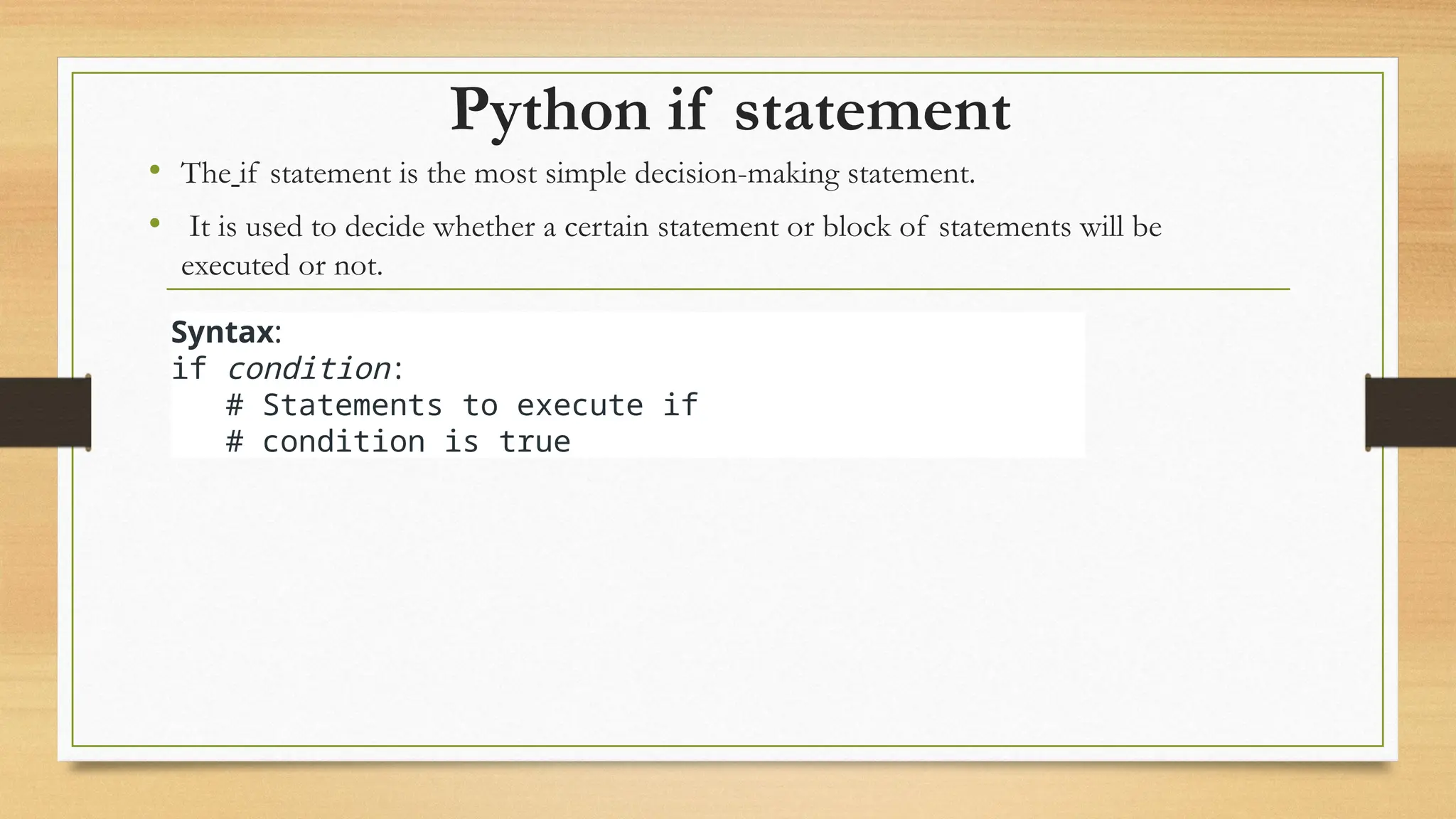 Python if statement
• The if statement is the most simple decision-making statement.
• It is used to decide whether a certain statement or block of statements will be
executed or not.
Syntax:
if condition:
# Statements to execute if
# condition is true
 