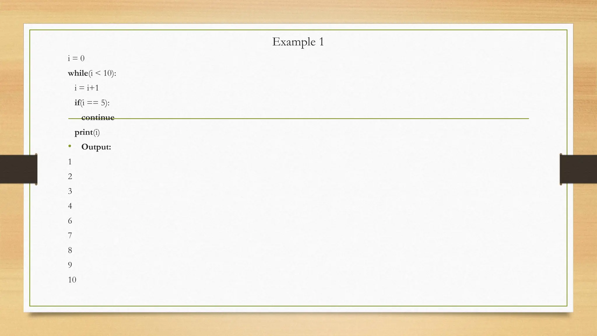 Example 1
i = 0
while(i < 10):
i = i+1
if(i == 5):
continue
print(i)
• Output:
1
2
3
4
6
7
8
9
10
 