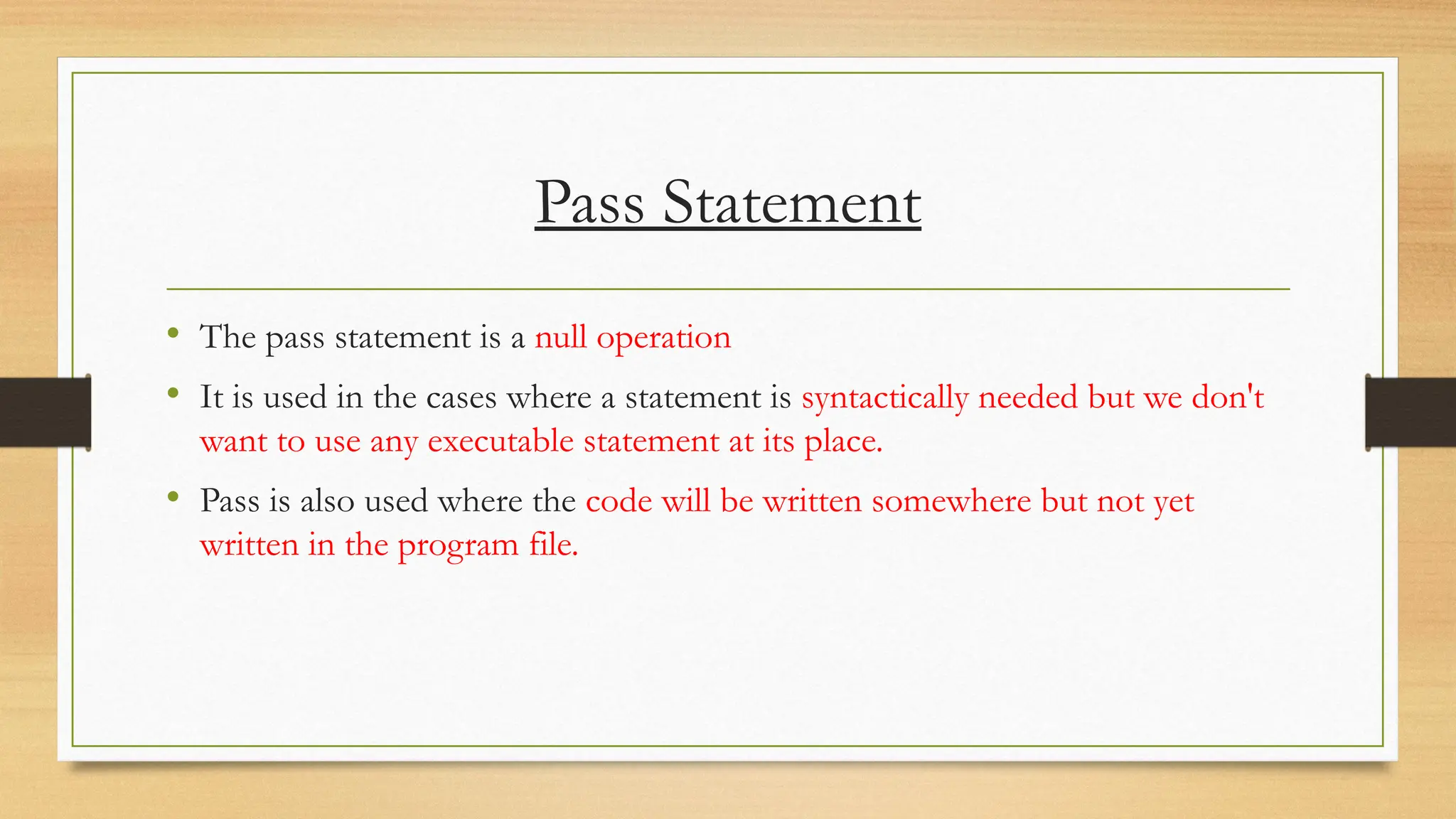 Pass Statement
• The pass statement is a null operation
• It is used in the cases where a statement is syntactically needed but we don't
want to use any executable statement at its place.
• Pass is also used where the code will be written somewhere but not yet
written in the program file.
 