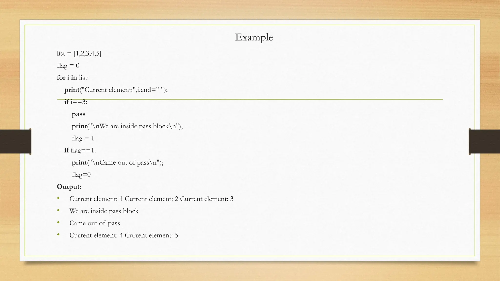 Example
list = [1,2,3,4,5]
flag = 0
for i in list:
print("Current element:",i,end=" ");
if i==3:
pass
print("nWe are inside pass blockn");
flag = 1
if flag==1:
print("nCame out of passn");
flag=0
Output:
• Current element: 1 Current element: 2 Current element: 3
• We are inside pass block
• Came out of pass
• Current element: 4 Current element: 5
 