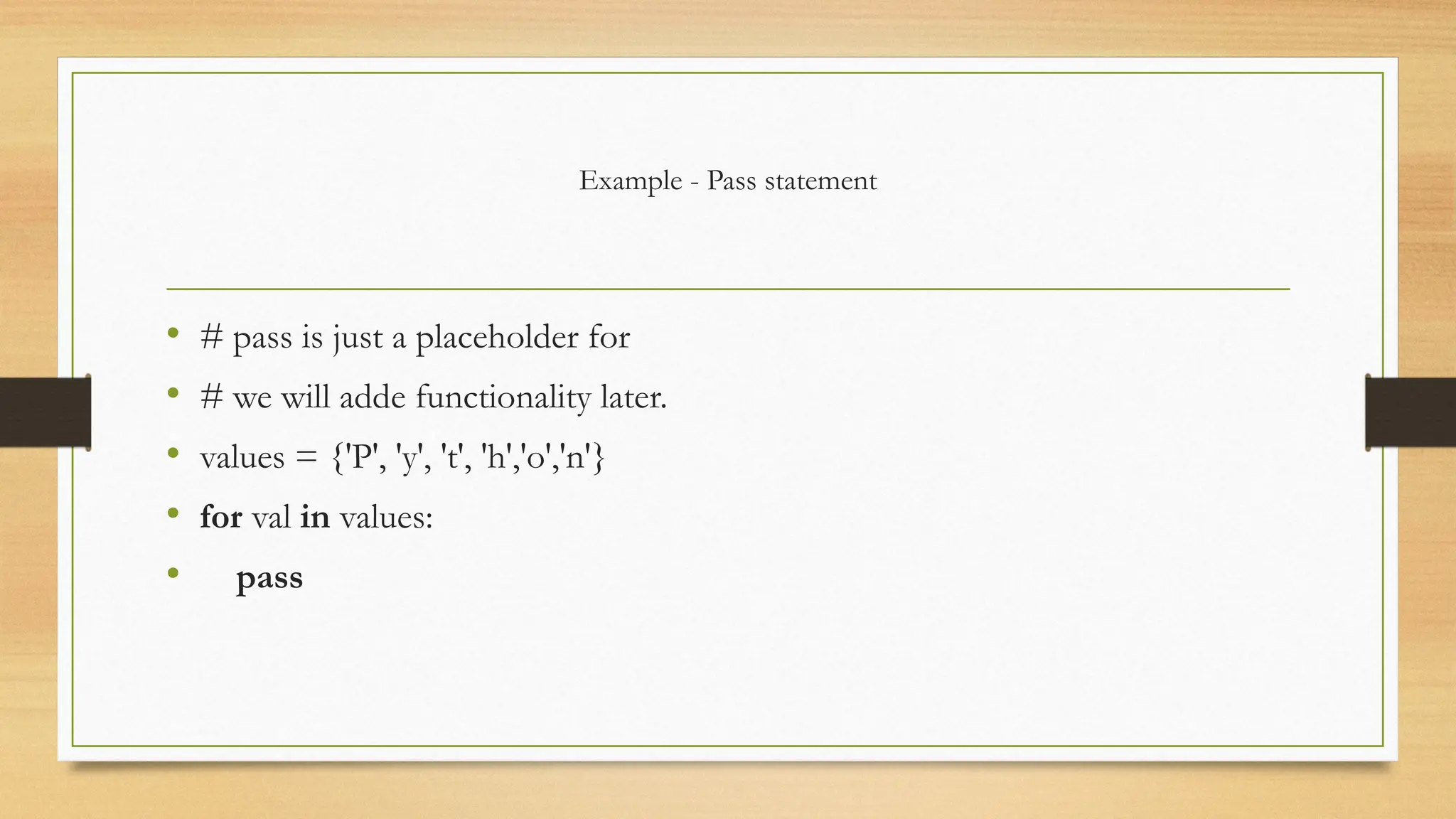 Example - Pass statement
• # pass is just a placeholder for
• # we will adde functionality later.
• values = {'P', 'y', 't', 'h','o','n'}
• for val in values:
• pass
 