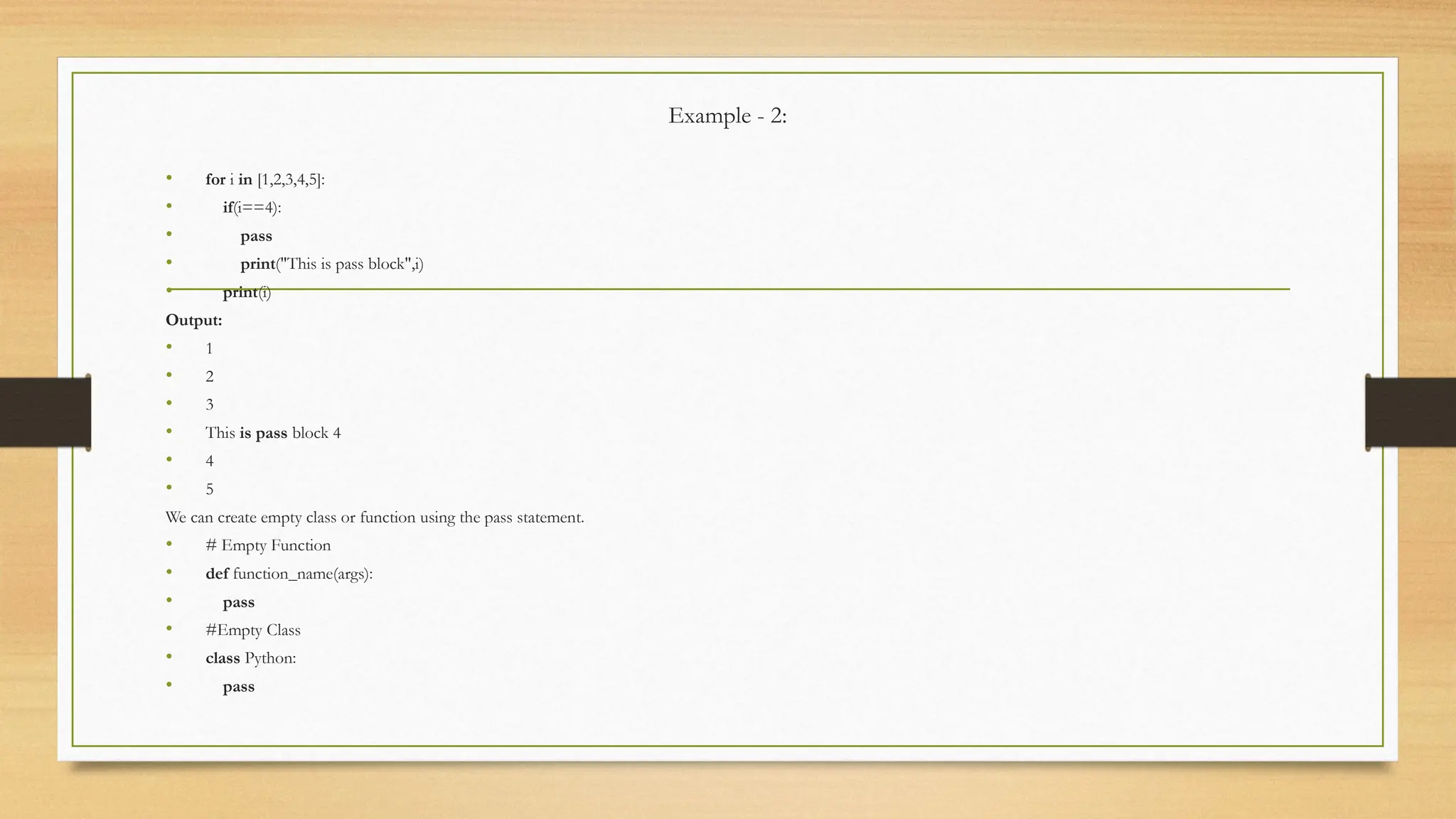 Example - 2:
• for i in [1,2,3,4,5]:
• if(i==4):
• pass
• print("This is pass block",i)
• print(i)
Output:
• 1
• 2
• 3
• This is pass block 4
• 4
• 5
We can create empty class or function using the pass statement.
• # Empty Function
• def function_name(args):
• pass
• #Empty Class
• class Python:
• pass
 