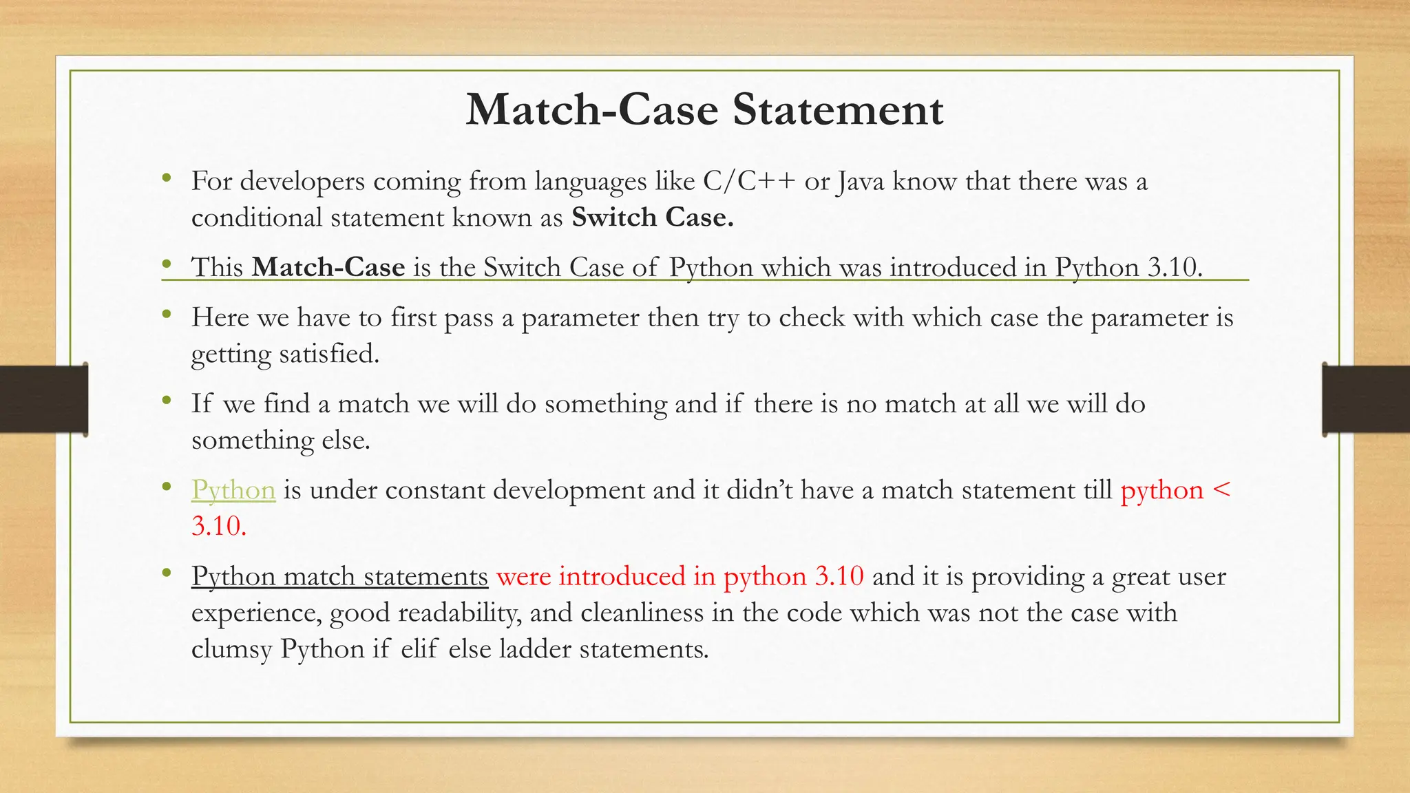 Match-Case Statement
• For developers coming from languages like C/C++ or Java know that there was a
conditional statement known as Switch Case.
• This Match-Case is the Switch Case of Python which was introduced in Python 3.10.
• Here we have to first pass a parameter then try to check with which case the parameter is
getting satisfied.
• If we find a match we will do something and if there is no match at all we will do
something else.
• Python is under constant development and it didn’t have a match statement till python <
3.10.
• Python match statements were introduced in python 3.10 and it is providing a great user
experience, good readability, and cleanliness in the code which was not the case with
clumsy Python if elif else ladder statements.
 