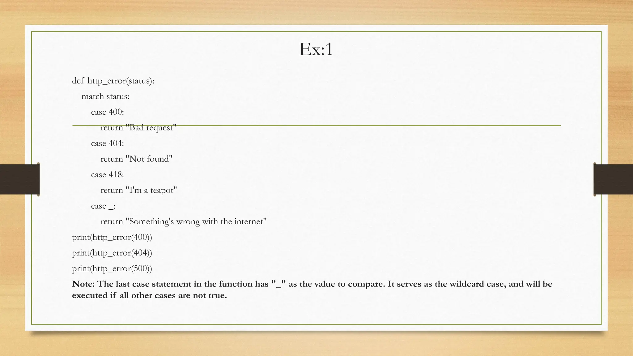 Ex:1
def http_error(status):
match status:
case 400:
return "Bad request"
case 404:
return "Not found"
case 418:
return "I'm a teapot"
case _:
return "Something's wrong with the internet"
print(http_error(400))
print(http_error(404))
print(http_error(500))
Note: The last case statement in the function has "_" as the value to compare. It serves as the wildcard case, and will be
executed if all other cases are not true.
 