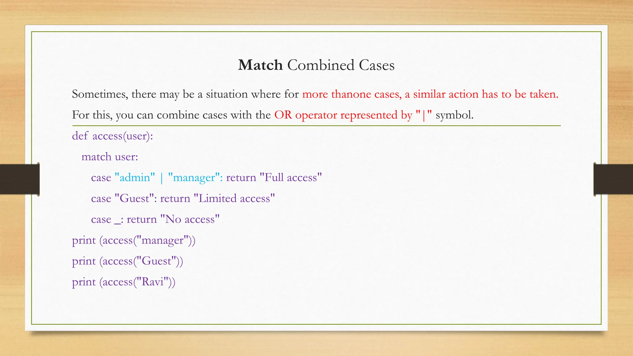 Match Combined Cases
Sometimes, there may be a situation where for more thanone cases, a similar action has to be taken.
For this, you can combine cases with the OR operator represented by "|" symbol.
def access(user):
match user:
case "admin" | "manager": return "Full access"
case "Guest": return "Limited access"
case _: return "No access"
print (access("manager"))
print (access("Guest"))
print (access("Ravi"))
 