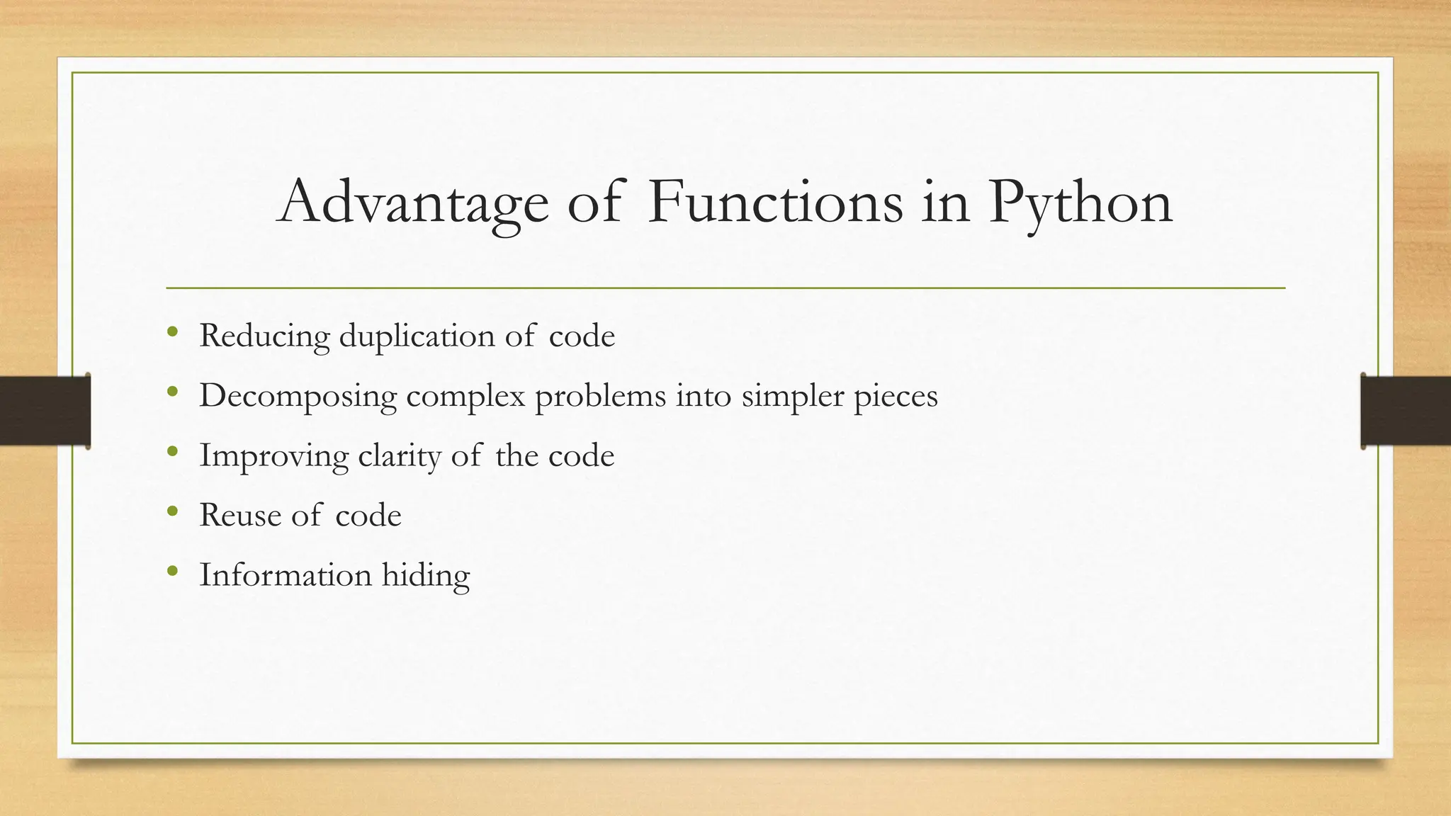 • Reducing duplication of code
• Decomposing complex problems into simpler pieces
• Improving clarity of the code
• Reuse of code
• Information hiding
Advantage of Functions in Python
 