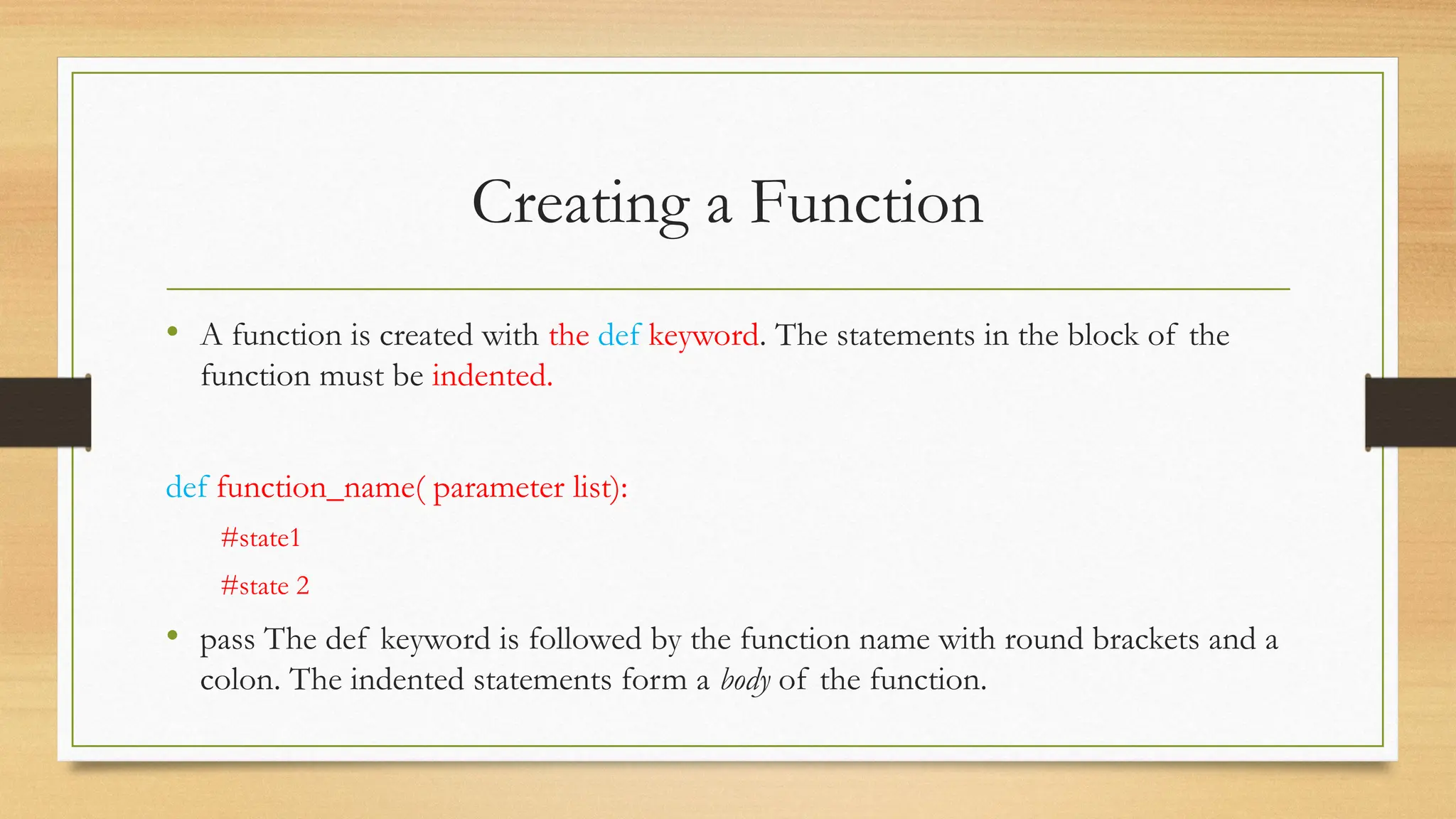 • A function is created with the def keyword. The statements in the block of the
function must be indented.
def function_name( parameter list):
#state1
#state 2
• pass The def keyword is followed by the function name with round brackets and a
colon. The indented statements form a body of the function.
Creating a Function
 