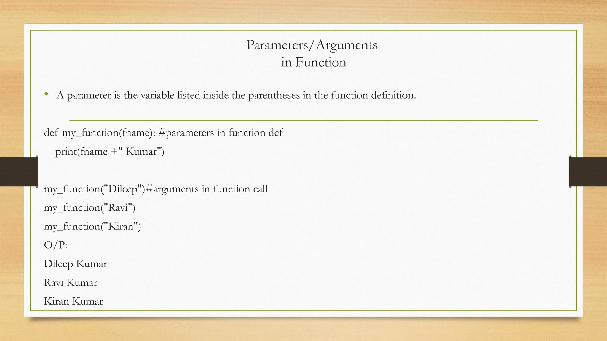 • A parameter is the variable listed inside the parentheses in the function definition.
def my_function(fname): #parameters in function def
print(fname +" Kumar")
my_function("Dileep")#arguments in function call
my_function("Ravi")
my_function("Kiran")
O/P:
Dileep Kumar
Ravi Kumar
Kiran Kumar
Parameters/Arguments
in Function
 