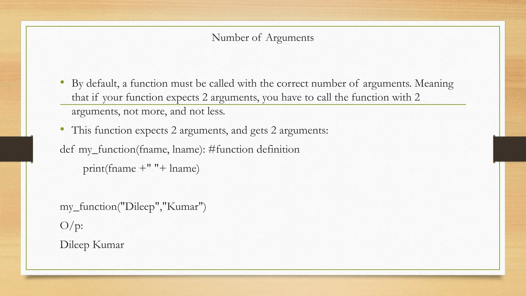 Number of Arguments
• By default, a function must be called with the correct number of arguments. Meaning
that if your function expects 2 arguments, you have to call the function with 2
arguments, not more, and not less.
• This function expects 2 arguments, and gets 2 arguments:
def my_function(fname, lname): #function definition
print(fname +" "+ lname)
my_function("Dileep","Kumar")
O/p:
Dileep Kumar
 