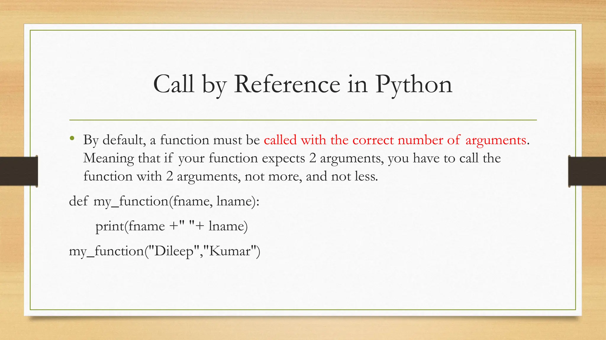 • By default, a function must be called with the correct number of arguments.
Meaning that if your function expects 2 arguments, you have to call the
function with 2 arguments, not more, and not less.
def my_function(fname, lname):
print(fname +" "+ lname)
my_function("Dileep","Kumar")
Call by Reference in Python
 