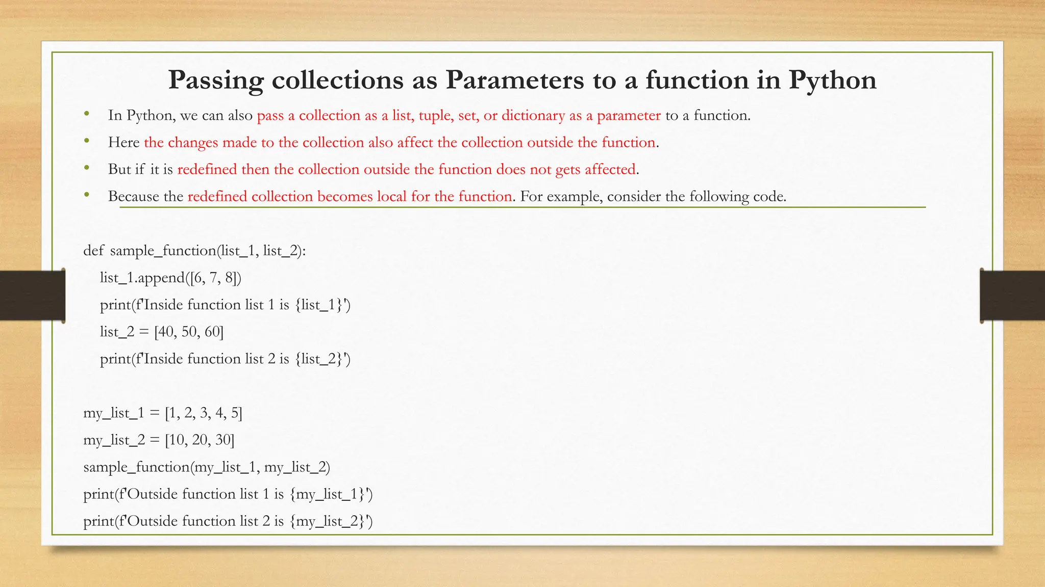 Passing collections as Parameters to a function in Python
• In Python, we can also pass a collection as a list, tuple, set, or dictionary as a parameter to a function.
• Here the changes made to the collection also affect the collection outside the function.
• But if it is redefined then the collection outside the function does not gets affected.
• Because the redefined collection becomes local for the function. For example, consider the following code.
def sample_function(list_1, list_2):
list_1.append([6, 7, 8])
print(f'Inside function list 1 is {list_1}')
list_2 = [40, 50, 60]
print(f'Inside function list 2 is {list_2}')
my_list_1 = [1, 2, 3, 4, 5]
my_list_2 = [10, 20, 30]
sample_function(my_list_1, my_list_2)
print(f'Outside function list 1 is {my_list_1}')
print(f'Outside function list 2 is {my_list_2}')
 