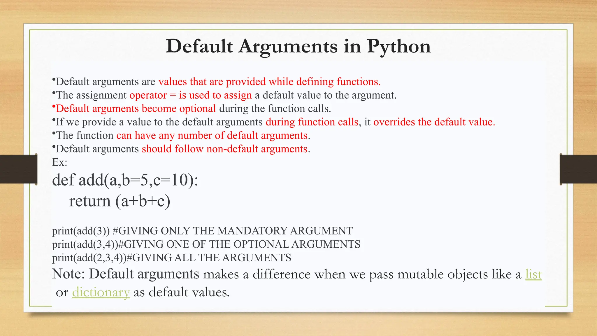 Default Arguments in Python
•Default arguments are values that are provided while defining functions.
•The assignment operator = is used to assign a default value to the argument.
•Default arguments become optional during the function calls.
•If we provide a value to the default arguments during function calls, it overrides the default value.
•The function can have any number of default arguments.
•Default arguments should follow non-default arguments.
Ex:
def add(a,b=5,c=10):
return (a+b+c)
print(add(3)) #GIVING ONLY THE MANDATORY ARGUMENT
print(add(3,4))#GIVING ONE OF THE OPTIONAL ARGUMENTS
print(add(2,3,4))#GIVING ALL THE ARGUMENTS
Note: Default arguments makes a difference when we pass mutable objects like a list
or dictionary as default values.
 